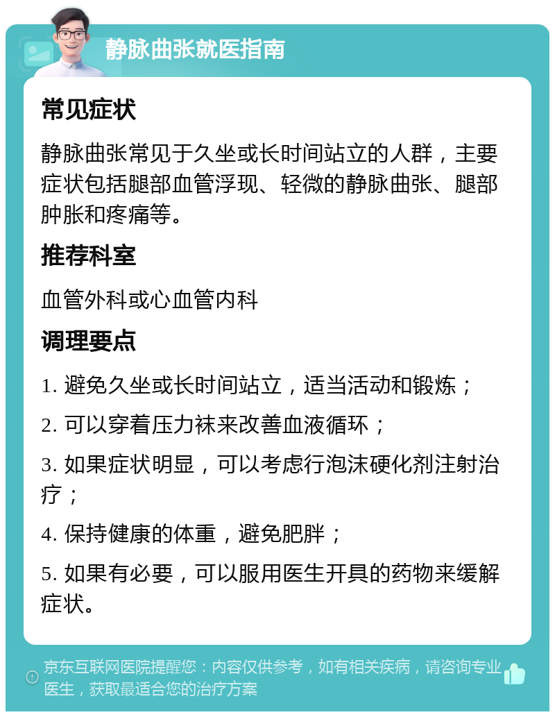 静脉曲张就医指南 常见症状 静脉曲张常见于久坐或长时间站立的人群，主要症状包括腿部血管浮现、轻微的静脉曲张、腿部肿胀和疼痛等。 推荐科室 血管外科或心血管内科 调理要点 1. 避免久坐或长时间站立，适当活动和锻炼； 2. 可以穿着压力袜来改善血液循环； 3. 如果症状明显，可以考虑行泡沫硬化剂注射治疗； 4. 保持健康的体重，避免肥胖； 5. 如果有必要，可以服用医生开具的药物来缓解症状。