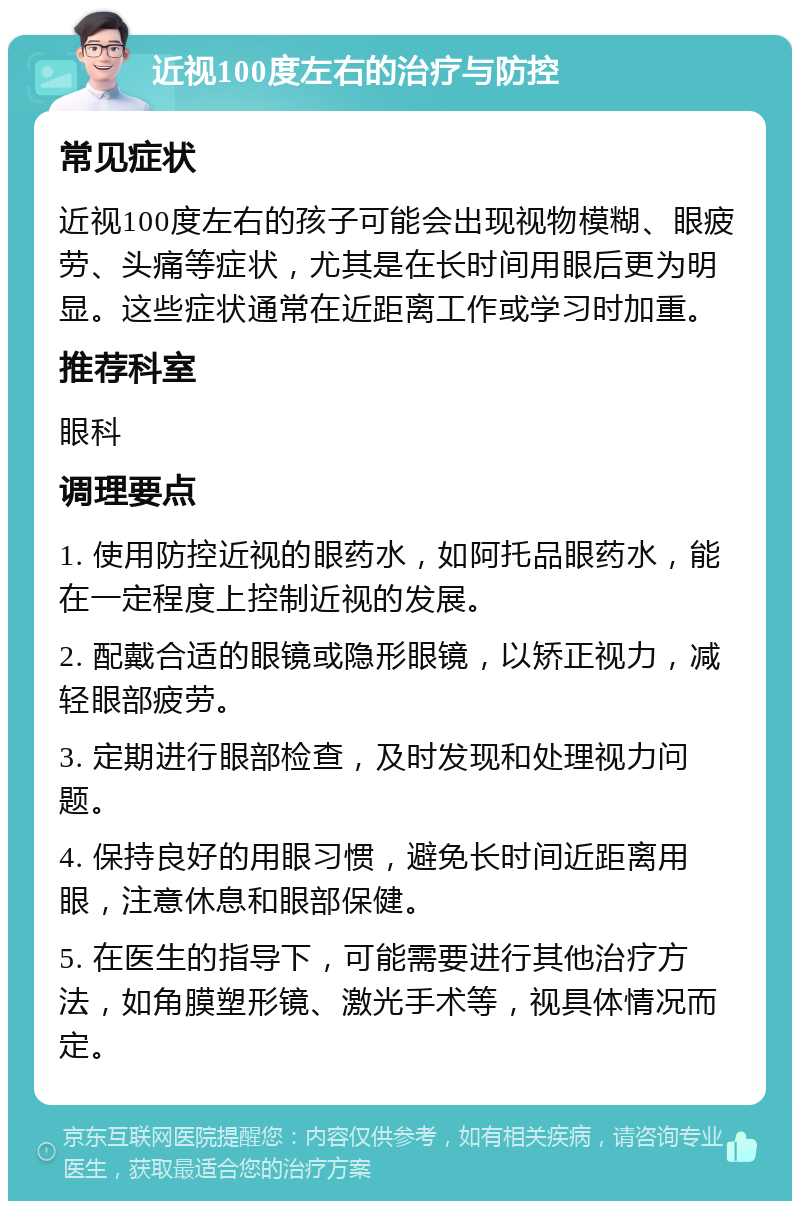 近视100度左右的治疗与防控 常见症状 近视100度左右的孩子可能会出现视物模糊、眼疲劳、头痛等症状，尤其是在长时间用眼后更为明显。这些症状通常在近距离工作或学习时加重。 推荐科室 眼科 调理要点 1. 使用防控近视的眼药水，如阿托品眼药水，能在一定程度上控制近视的发展。 2. 配戴合适的眼镜或隐形眼镜，以矫正视力，减轻眼部疲劳。 3. 定期进行眼部检查，及时发现和处理视力问题。 4. 保持良好的用眼习惯，避免长时间近距离用眼，注意休息和眼部保健。 5. 在医生的指导下，可能需要进行其他治疗方法，如角膜塑形镜、激光手术等，视具体情况而定。