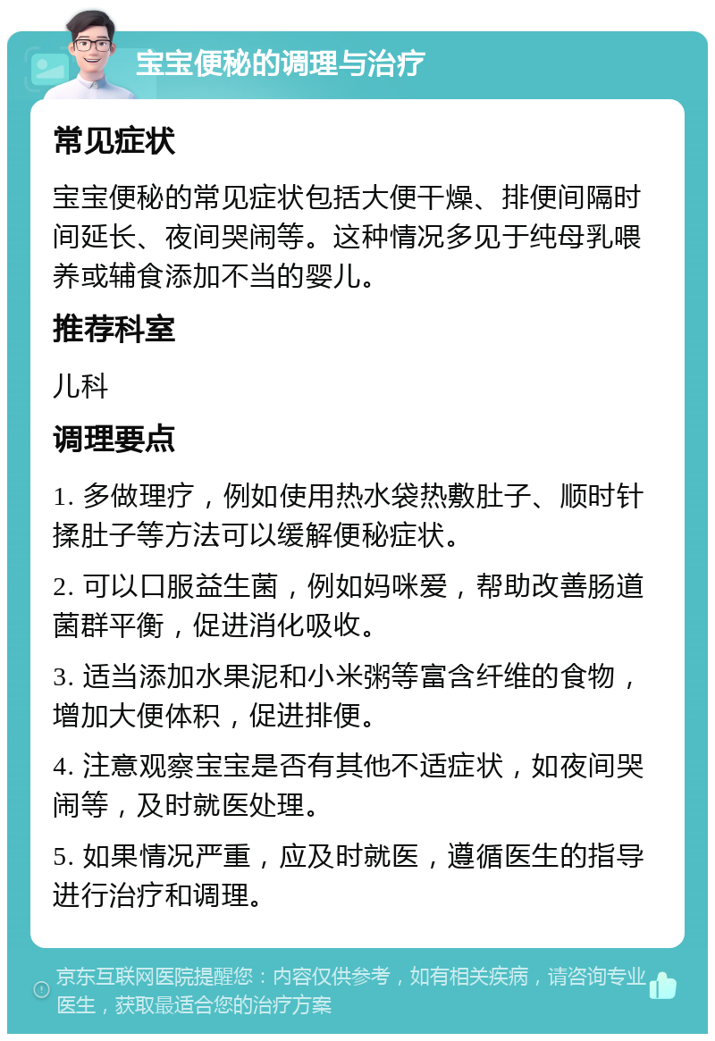 宝宝便秘的调理与治疗 常见症状 宝宝便秘的常见症状包括大便干燥、排便间隔时间延长、夜间哭闹等。这种情况多见于纯母乳喂养或辅食添加不当的婴儿。 推荐科室 儿科 调理要点 1. 多做理疗，例如使用热水袋热敷肚子、顺时针揉肚子等方法可以缓解便秘症状。 2. 可以口服益生菌，例如妈咪爱，帮助改善肠道菌群平衡，促进消化吸收。 3. 适当添加水果泥和小米粥等富含纤维的食物，增加大便体积，促进排便。 4. 注意观察宝宝是否有其他不适症状，如夜间哭闹等，及时就医处理。 5. 如果情况严重，应及时就医，遵循医生的指导进行治疗和调理。