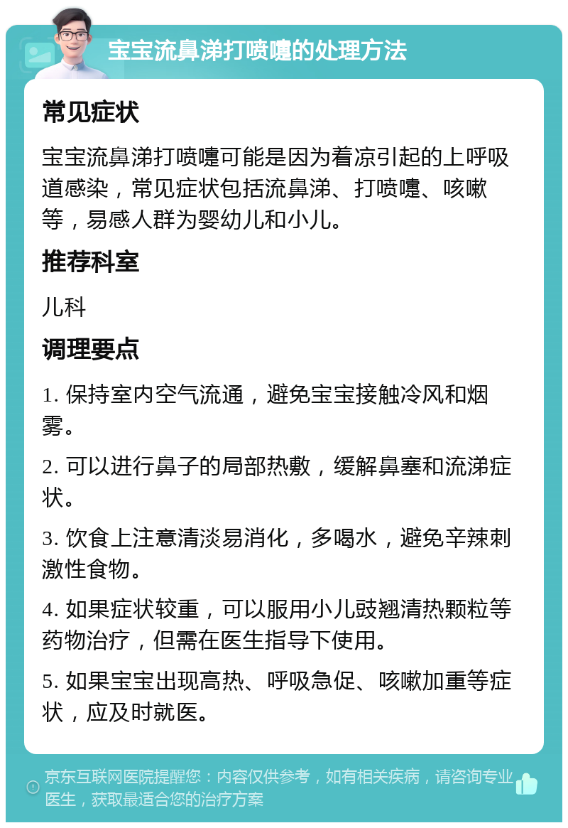 宝宝流鼻涕打喷嚏的处理方法 常见症状 宝宝流鼻涕打喷嚏可能是因为着凉引起的上呼吸道感染，常见症状包括流鼻涕、打喷嚏、咳嗽等，易感人群为婴幼儿和小儿。 推荐科室 儿科 调理要点 1. 保持室内空气流通，避免宝宝接触冷风和烟雾。 2. 可以进行鼻子的局部热敷，缓解鼻塞和流涕症状。 3. 饮食上注意清淡易消化，多喝水，避免辛辣刺激性食物。 4. 如果症状较重，可以服用小儿豉翘清热颗粒等药物治疗，但需在医生指导下使用。 5. 如果宝宝出现高热、呼吸急促、咳嗽加重等症状，应及时就医。