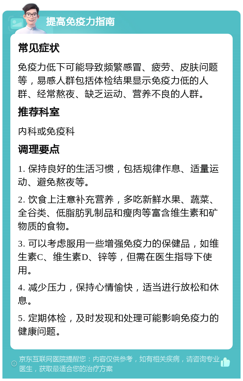 提高免疫力指南 常见症状 免疫力低下可能导致频繁感冒、疲劳、皮肤问题等，易感人群包括体检结果显示免疫力低的人群、经常熬夜、缺乏运动、营养不良的人群。 推荐科室 内科或免疫科 调理要点 1. 保持良好的生活习惯，包括规律作息、适量运动、避免熬夜等。 2. 饮食上注意补充营养，多吃新鲜水果、蔬菜、全谷类、低脂肪乳制品和瘦肉等富含维生素和矿物质的食物。 3. 可以考虑服用一些增强免疫力的保健品，如维生素C、维生素D、锌等，但需在医生指导下使用。 4. 减少压力，保持心情愉快，适当进行放松和休息。 5. 定期体检，及时发现和处理可能影响免疫力的健康问题。