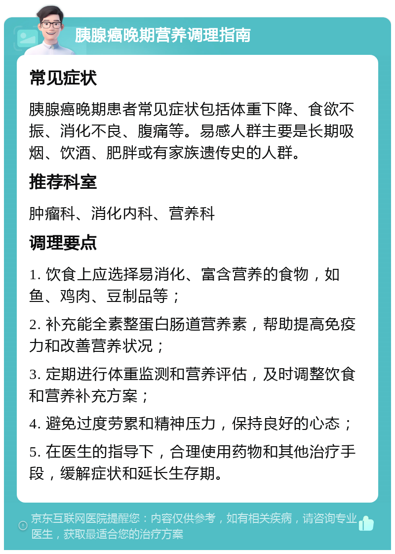 胰腺癌晚期营养调理指南 常见症状 胰腺癌晚期患者常见症状包括体重下降、食欲不振、消化不良、腹痛等。易感人群主要是长期吸烟、饮酒、肥胖或有家族遗传史的人群。 推荐科室 肿瘤科、消化内科、营养科 调理要点 1. 饮食上应选择易消化、富含营养的食物，如鱼、鸡肉、豆制品等； 2. 补充能全素整蛋白肠道营养素，帮助提高免疫力和改善营养状况； 3. 定期进行体重监测和营养评估，及时调整饮食和营养补充方案； 4. 避免过度劳累和精神压力，保持良好的心态； 5. 在医生的指导下，合理使用药物和其他治疗手段，缓解症状和延长生存期。