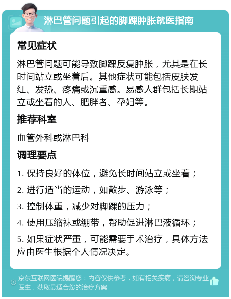 淋巴管问题引起的脚踝肿胀就医指南 常见症状 淋巴管问题可能导致脚踝反复肿胀，尤其是在长时间站立或坐着后。其他症状可能包括皮肤发红、发热、疼痛或沉重感。易感人群包括长期站立或坐着的人、肥胖者、孕妇等。 推荐科室 血管外科或淋巴科 调理要点 1. 保持良好的体位，避免长时间站立或坐着； 2. 进行适当的运动，如散步、游泳等； 3. 控制体重，减少对脚踝的压力； 4. 使用压缩袜或绷带，帮助促进淋巴液循环； 5. 如果症状严重，可能需要手术治疗，具体方法应由医生根据个人情况决定。