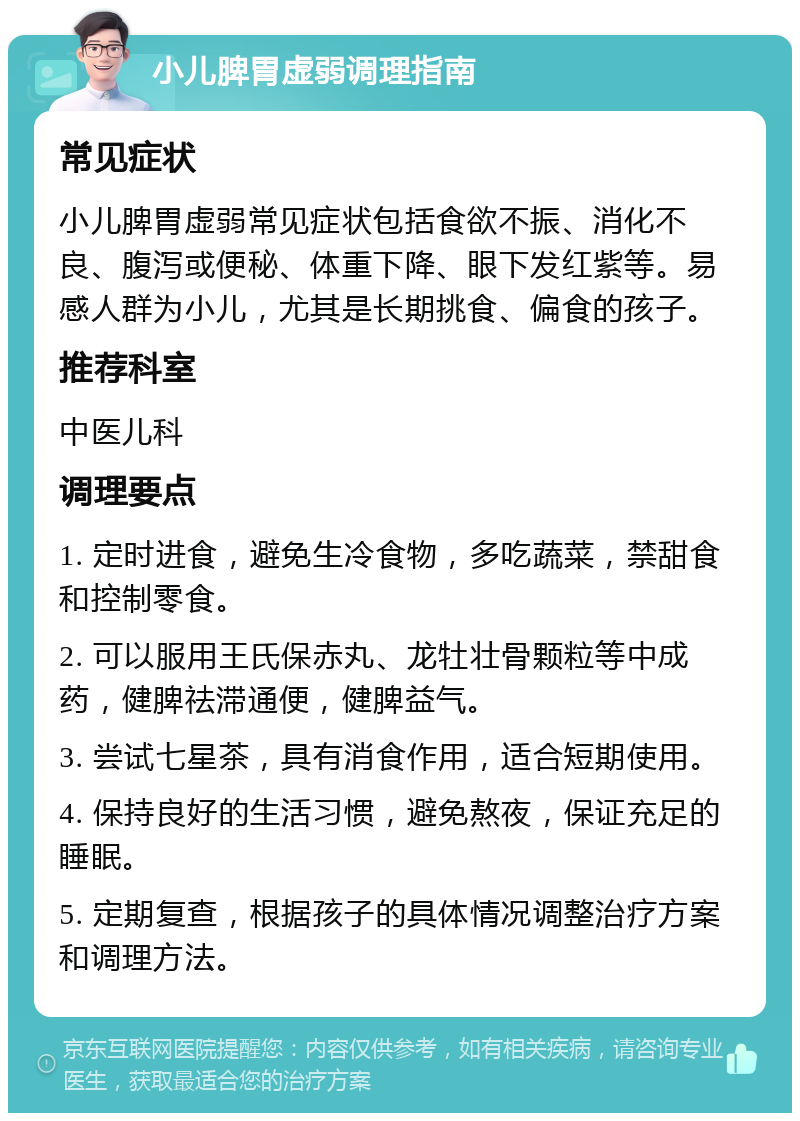 小儿脾胃虚弱调理指南 常见症状 小儿脾胃虚弱常见症状包括食欲不振、消化不良、腹泻或便秘、体重下降、眼下发红紫等。易感人群为小儿，尤其是长期挑食、偏食的孩子。 推荐科室 中医儿科 调理要点 1. 定时进食，避免生冷食物，多吃蔬菜，禁甜食和控制零食。 2. 可以服用王氏保赤丸、龙牡壮骨颗粒等中成药，健脾祛滞通便，健脾益气。 3. 尝试七星茶，具有消食作用，适合短期使用。 4. 保持良好的生活习惯，避免熬夜，保证充足的睡眠。 5. 定期复查，根据孩子的具体情况调整治疗方案和调理方法。