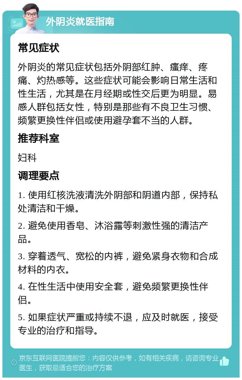 外阴炎就医指南 常见症状 外阴炎的常见症状包括外阴部红肿、瘙痒、疼痛、灼热感等。这些症状可能会影响日常生活和性生活，尤其是在月经期或性交后更为明显。易感人群包括女性，特别是那些有不良卫生习惯、频繁更换性伴侣或使用避孕套不当的人群。 推荐科室 妇科 调理要点 1. 使用红核洗液清洗外阴部和阴道内部，保持私处清洁和干燥。 2. 避免使用香皂、沐浴露等刺激性强的清洁产品。 3. 穿着透气、宽松的内裤，避免紧身衣物和合成材料的内衣。 4. 在性生活中使用安全套，避免频繁更换性伴侣。 5. 如果症状严重或持续不退，应及时就医，接受专业的治疗和指导。