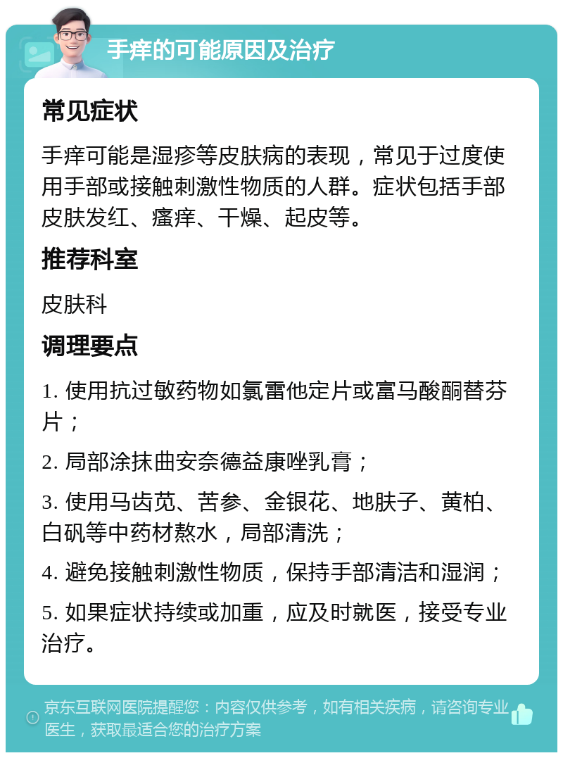 手痒的可能原因及治疗 常见症状 手痒可能是湿疹等皮肤病的表现，常见于过度使用手部或接触刺激性物质的人群。症状包括手部皮肤发红、瘙痒、干燥、起皮等。 推荐科室 皮肤科 调理要点 1. 使用抗过敏药物如氯雷他定片或富马酸酮替芬片； 2. 局部涂抹曲安奈德益康唑乳膏； 3. 使用马齿苋、苦参、金银花、地肤子、黄柏、白矾等中药材熬水，局部清洗； 4. 避免接触刺激性物质，保持手部清洁和湿润； 5. 如果症状持续或加重，应及时就医，接受专业治疗。