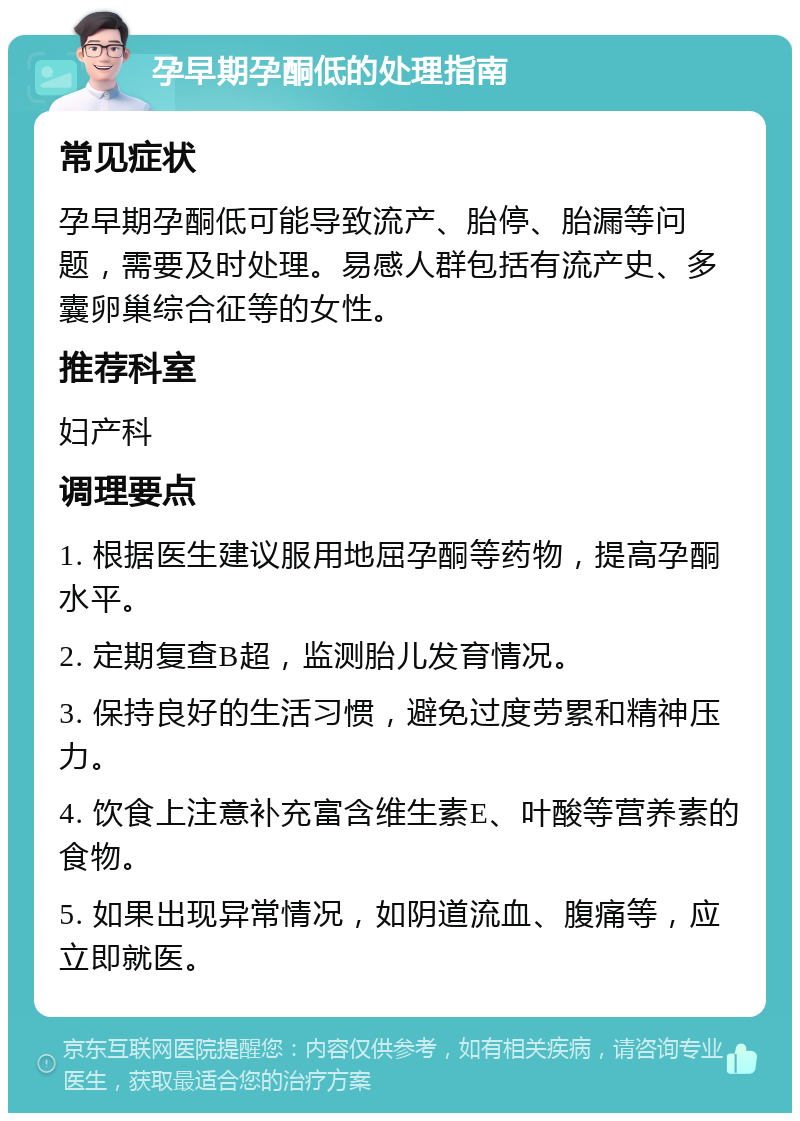 孕早期孕酮低的处理指南 常见症状 孕早期孕酮低可能导致流产、胎停、胎漏等问题，需要及时处理。易感人群包括有流产史、多囊卵巢综合征等的女性。 推荐科室 妇产科 调理要点 1. 根据医生建议服用地屈孕酮等药物，提高孕酮水平。 2. 定期复查B超，监测胎儿发育情况。 3. 保持良好的生活习惯，避免过度劳累和精神压力。 4. 饮食上注意补充富含维生素E、叶酸等营养素的食物。 5. 如果出现异常情况，如阴道流血、腹痛等，应立即就医。