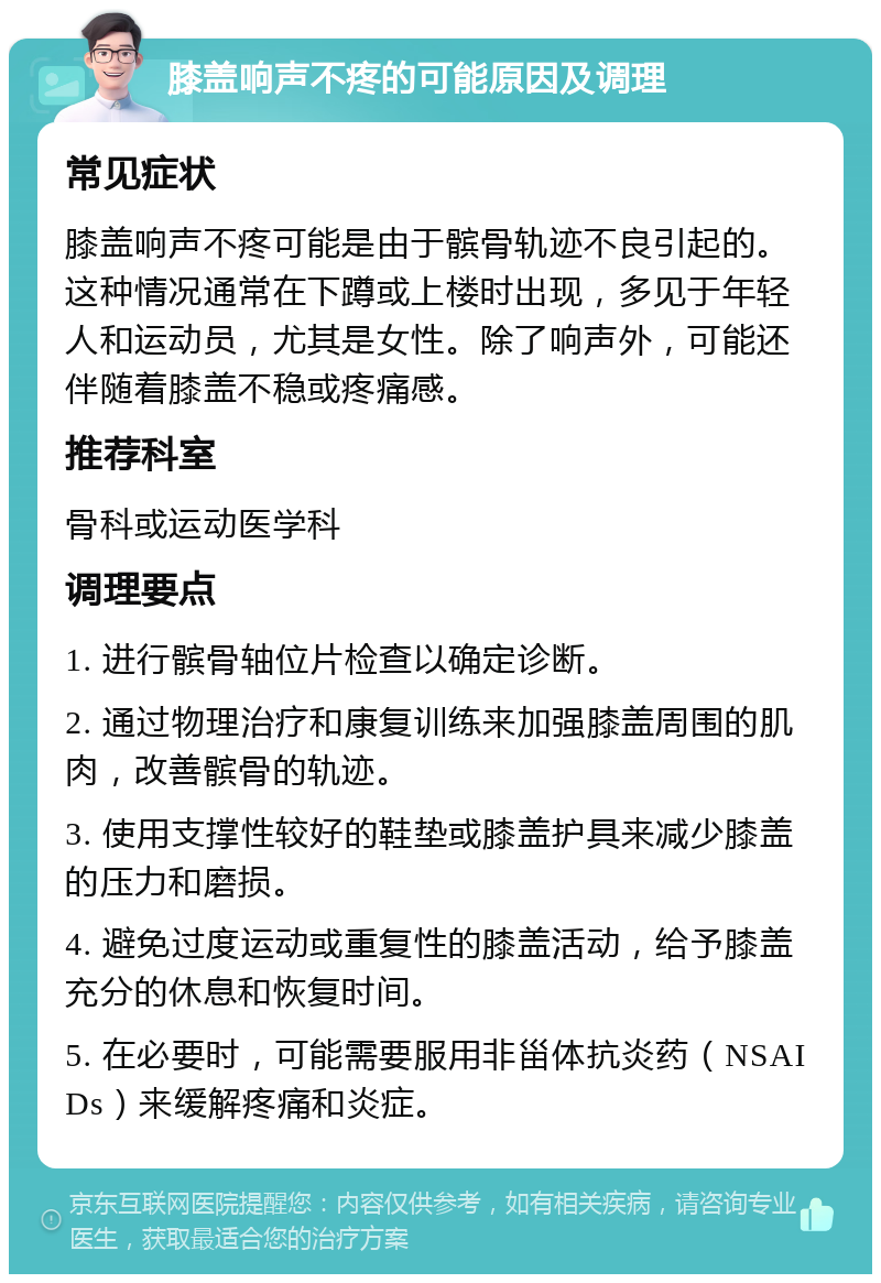 膝盖响声不疼的可能原因及调理 常见症状 膝盖响声不疼可能是由于髌骨轨迹不良引起的。这种情况通常在下蹲或上楼时出现，多见于年轻人和运动员，尤其是女性。除了响声外，可能还伴随着膝盖不稳或疼痛感。 推荐科室 骨科或运动医学科 调理要点 1. 进行髌骨轴位片检查以确定诊断。 2. 通过物理治疗和康复训练来加强膝盖周围的肌肉，改善髌骨的轨迹。 3. 使用支撑性较好的鞋垫或膝盖护具来减少膝盖的压力和磨损。 4. 避免过度运动或重复性的膝盖活动，给予膝盖充分的休息和恢复时间。 5. 在必要时，可能需要服用非甾体抗炎药（NSAIDs）来缓解疼痛和炎症。