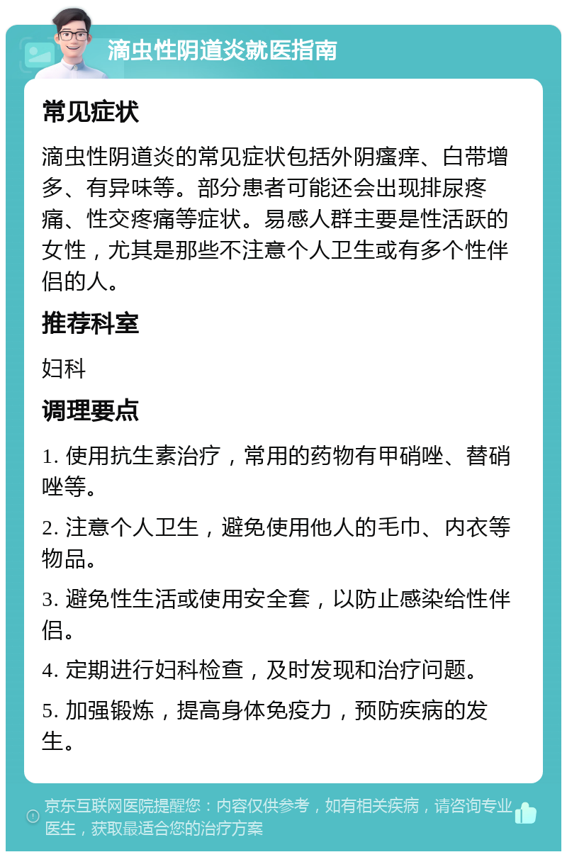 滴虫性阴道炎就医指南 常见症状 滴虫性阴道炎的常见症状包括外阴瘙痒、白带增多、有异味等。部分患者可能还会出现排尿疼痛、性交疼痛等症状。易感人群主要是性活跃的女性，尤其是那些不注意个人卫生或有多个性伴侣的人。 推荐科室 妇科 调理要点 1. 使用抗生素治疗，常用的药物有甲硝唑、替硝唑等。 2. 注意个人卫生，避免使用他人的毛巾、内衣等物品。 3. 避免性生活或使用安全套，以防止感染给性伴侣。 4. 定期进行妇科检查，及时发现和治疗问题。 5. 加强锻炼，提高身体免疫力，预防疾病的发生。