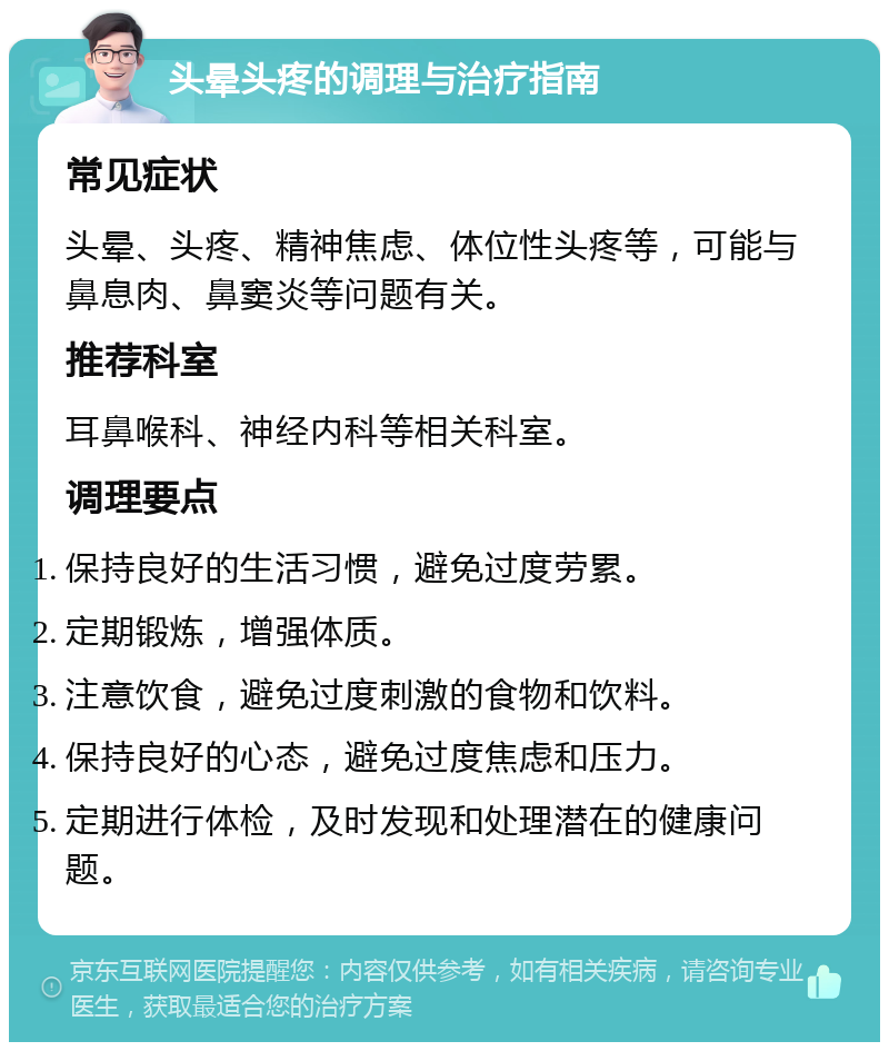 头晕头疼的调理与治疗指南 常见症状 头晕、头疼、精神焦虑、体位性头疼等，可能与鼻息肉、鼻窦炎等问题有关。 推荐科室 耳鼻喉科、神经内科等相关科室。 调理要点 保持良好的生活习惯，避免过度劳累。 定期锻炼，增强体质。 注意饮食，避免过度刺激的食物和饮料。 保持良好的心态，避免过度焦虑和压力。 定期进行体检，及时发现和处理潜在的健康问题。