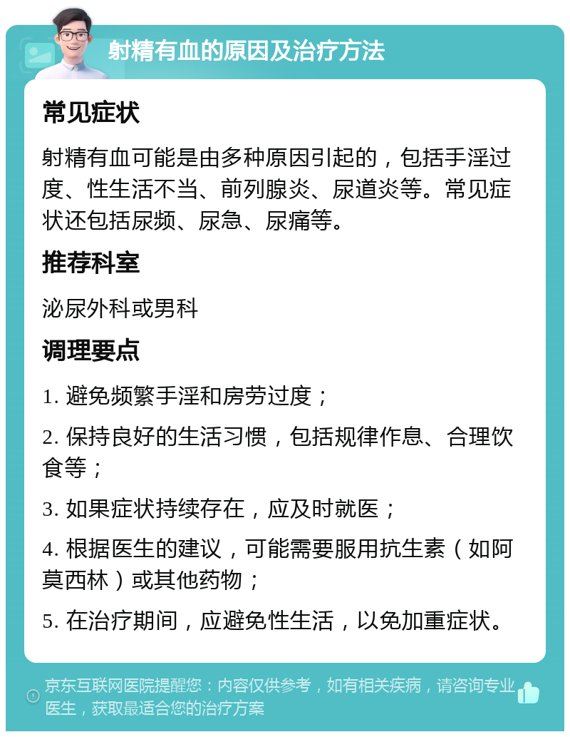 射精有血的原因及治疗方法 常见症状 射精有血可能是由多种原因引起的，包括手淫过度、性生活不当、前列腺炎、尿道炎等。常见症状还包括尿频、尿急、尿痛等。 推荐科室 泌尿外科或男科 调理要点 1. 避免频繁手淫和房劳过度； 2. 保持良好的生活习惯，包括规律作息、合理饮食等； 3. 如果症状持续存在，应及时就医； 4. 根据医生的建议，可能需要服用抗生素（如阿莫西林）或其他药物； 5. 在治疗期间，应避免性生活，以免加重症状。