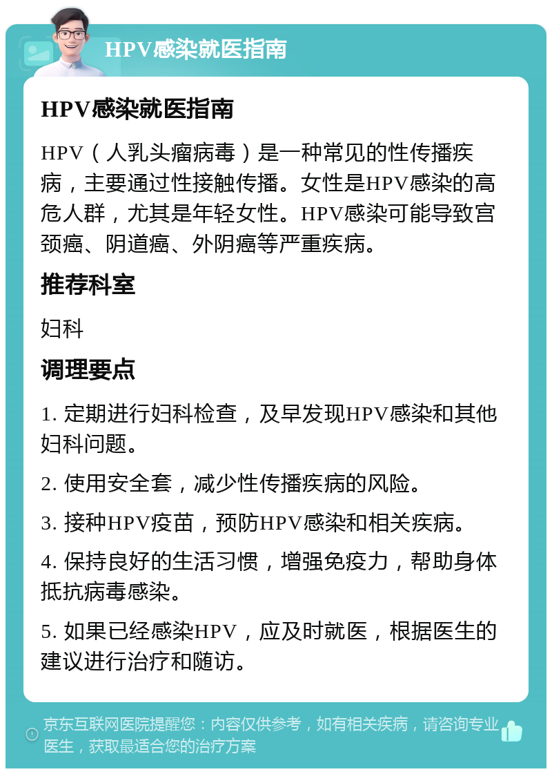 HPV感染就医指南 HPV感染就医指南 HPV（人乳头瘤病毒）是一种常见的性传播疾病，主要通过性接触传播。女性是HPV感染的高危人群，尤其是年轻女性。HPV感染可能导致宫颈癌、阴道癌、外阴癌等严重疾病。 推荐科室 妇科 调理要点 1. 定期进行妇科检查，及早发现HPV感染和其他妇科问题。 2. 使用安全套，减少性传播疾病的风险。 3. 接种HPV疫苗，预防HPV感染和相关疾病。 4. 保持良好的生活习惯，增强免疫力，帮助身体抵抗病毒感染。 5. 如果已经感染HPV，应及时就医，根据医生的建议进行治疗和随访。