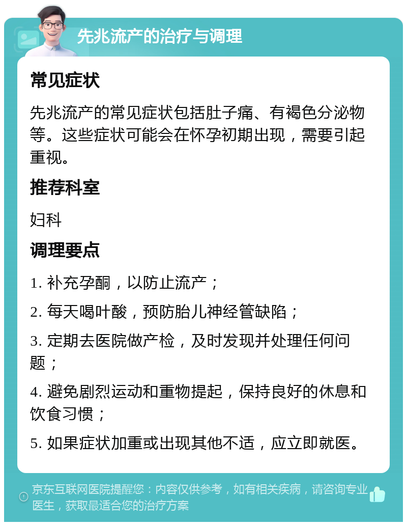 先兆流产的治疗与调理 常见症状 先兆流产的常见症状包括肚子痛、有褐色分泌物等。这些症状可能会在怀孕初期出现，需要引起重视。 推荐科室 妇科 调理要点 1. 补充孕酮，以防止流产； 2. 每天喝叶酸，预防胎儿神经管缺陷； 3. 定期去医院做产检，及时发现并处理任何问题； 4. 避免剧烈运动和重物提起，保持良好的休息和饮食习惯； 5. 如果症状加重或出现其他不适，应立即就医。