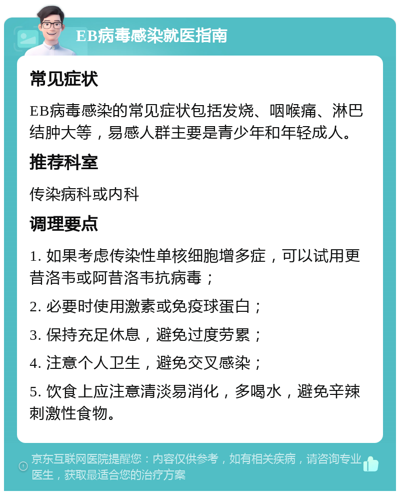 EB病毒感染就医指南 常见症状 EB病毒感染的常见症状包括发烧、咽喉痛、淋巴结肿大等，易感人群主要是青少年和年轻成人。 推荐科室 传染病科或内科 调理要点 1. 如果考虑传染性单核细胞增多症，可以试用更昔洛韦或阿昔洛韦抗病毒； 2. 必要时使用激素或免疫球蛋白； 3. 保持充足休息，避免过度劳累； 4. 注意个人卫生，避免交叉感染； 5. 饮食上应注意清淡易消化，多喝水，避免辛辣刺激性食物。