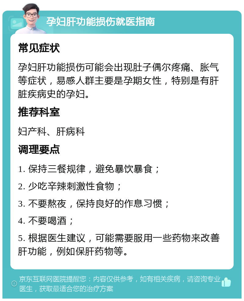 孕妇肝功能损伤就医指南 常见症状 孕妇肝功能损伤可能会出现肚子偶尔疼痛、胀气等症状，易感人群主要是孕期女性，特别是有肝脏疾病史的孕妇。 推荐科室 妇产科、肝病科 调理要点 1. 保持三餐规律，避免暴饮暴食； 2. 少吃辛辣刺激性食物； 3. 不要熬夜，保持良好的作息习惯； 4. 不要喝酒； 5. 根据医生建议，可能需要服用一些药物来改善肝功能，例如保肝药物等。