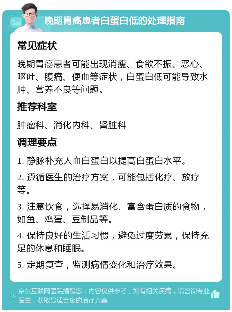 晚期胃癌患者白蛋白低的处理指南 常见症状 晚期胃癌患者可能出现消瘦、食欲不振、恶心、呕吐、腹痛、便血等症状，白蛋白低可能导致水肿、营养不良等问题。 推荐科室 肿瘤科、消化内科、肾脏科 调理要点 1. 静脉补充人血白蛋白以提高白蛋白水平。 2. 遵循医生的治疗方案，可能包括化疗、放疗等。 3. 注意饮食，选择易消化、富含蛋白质的食物，如鱼、鸡蛋、豆制品等。 4. 保持良好的生活习惯，避免过度劳累，保持充足的休息和睡眠。 5. 定期复查，监测病情变化和治疗效果。