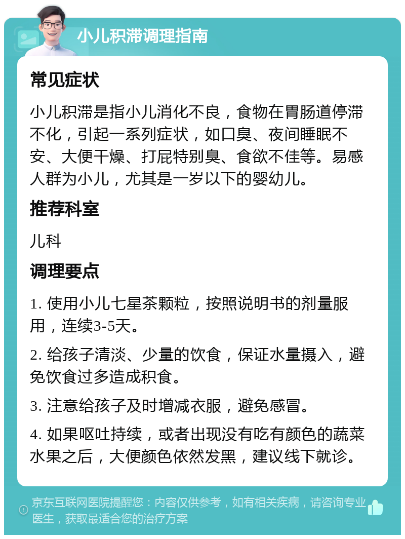 小儿积滞调理指南 常见症状 小儿积滞是指小儿消化不良，食物在胃肠道停滞不化，引起一系列症状，如口臭、夜间睡眠不安、大便干燥、打屁特别臭、食欲不佳等。易感人群为小儿，尤其是一岁以下的婴幼儿。 推荐科室 儿科 调理要点 1. 使用小儿七星茶颗粒，按照说明书的剂量服用，连续3-5天。 2. 给孩子清淡、少量的饮食，保证水量摄入，避免饮食过多造成积食。 3. 注意给孩子及时增减衣服，避免感冒。 4. 如果呕吐持续，或者出现没有吃有颜色的蔬菜水果之后，大便颜色依然发黑，建议线下就诊。