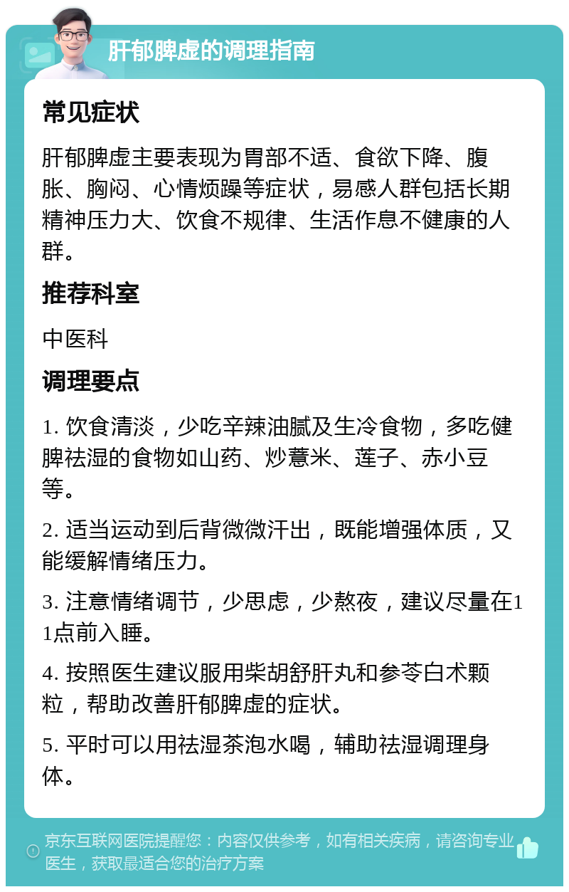 肝郁脾虚的调理指南 常见症状 肝郁脾虚主要表现为胃部不适、食欲下降、腹胀、胸闷、心情烦躁等症状，易感人群包括长期精神压力大、饮食不规律、生活作息不健康的人群。 推荐科室 中医科 调理要点 1. 饮食清淡，少吃辛辣油腻及生冷食物，多吃健脾祛湿的食物如山药、炒薏米、莲子、赤小豆等。 2. 适当运动到后背微微汗出，既能增强体质，又能缓解情绪压力。 3. 注意情绪调节，少思虑，少熬夜，建议尽量在11点前入睡。 4. 按照医生建议服用柴胡舒肝丸和参苓白术颗粒，帮助改善肝郁脾虚的症状。 5. 平时可以用祛湿茶泡水喝，辅助祛湿调理身体。