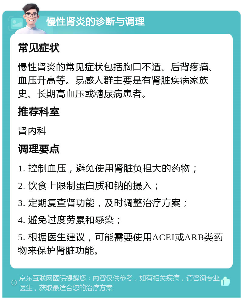 慢性肾炎的诊断与调理 常见症状 慢性肾炎的常见症状包括胸口不适、后背疼痛、血压升高等。易感人群主要是有肾脏疾病家族史、长期高血压或糖尿病患者。 推荐科室 肾内科 调理要点 1. 控制血压，避免使用肾脏负担大的药物； 2. 饮食上限制蛋白质和钠的摄入； 3. 定期复查肾功能，及时调整治疗方案； 4. 避免过度劳累和感染； 5. 根据医生建议，可能需要使用ACEI或ARB类药物来保护肾脏功能。