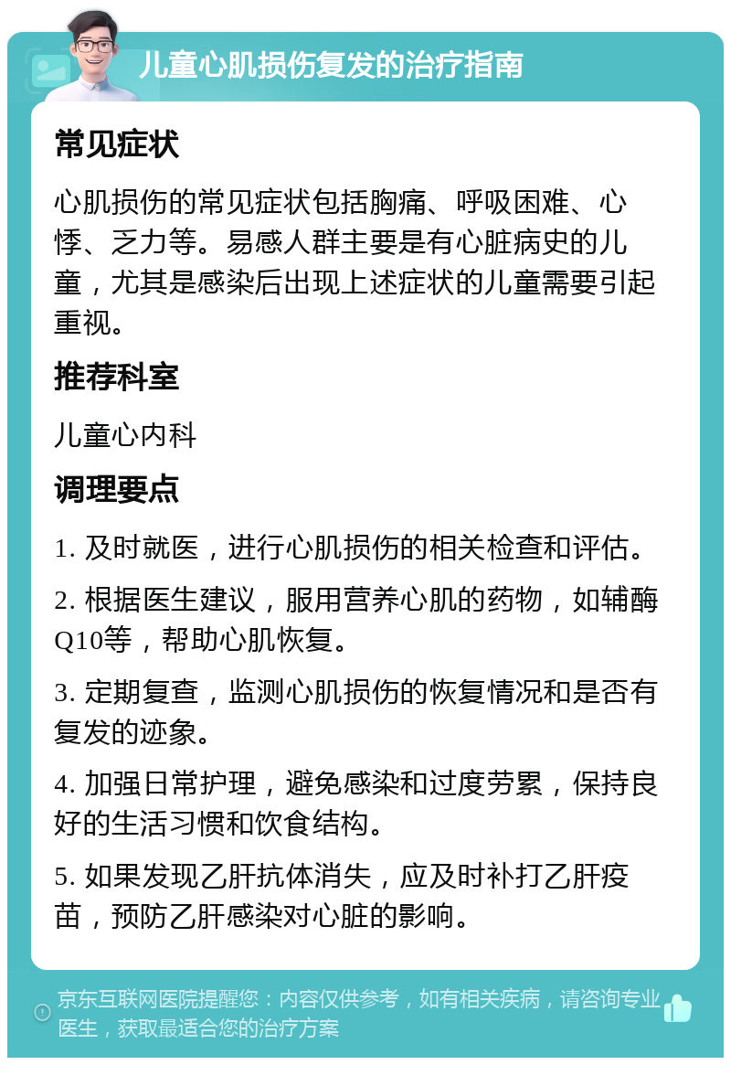 儿童心肌损伤复发的治疗指南 常见症状 心肌损伤的常见症状包括胸痛、呼吸困难、心悸、乏力等。易感人群主要是有心脏病史的儿童，尤其是感染后出现上述症状的儿童需要引起重视。 推荐科室 儿童心内科 调理要点 1. 及时就医，进行心肌损伤的相关检查和评估。 2. 根据医生建议，服用营养心肌的药物，如辅酶Q10等，帮助心肌恢复。 3. 定期复查，监测心肌损伤的恢复情况和是否有复发的迹象。 4. 加强日常护理，避免感染和过度劳累，保持良好的生活习惯和饮食结构。 5. 如果发现乙肝抗体消失，应及时补打乙肝疫苗，预防乙肝感染对心脏的影响。