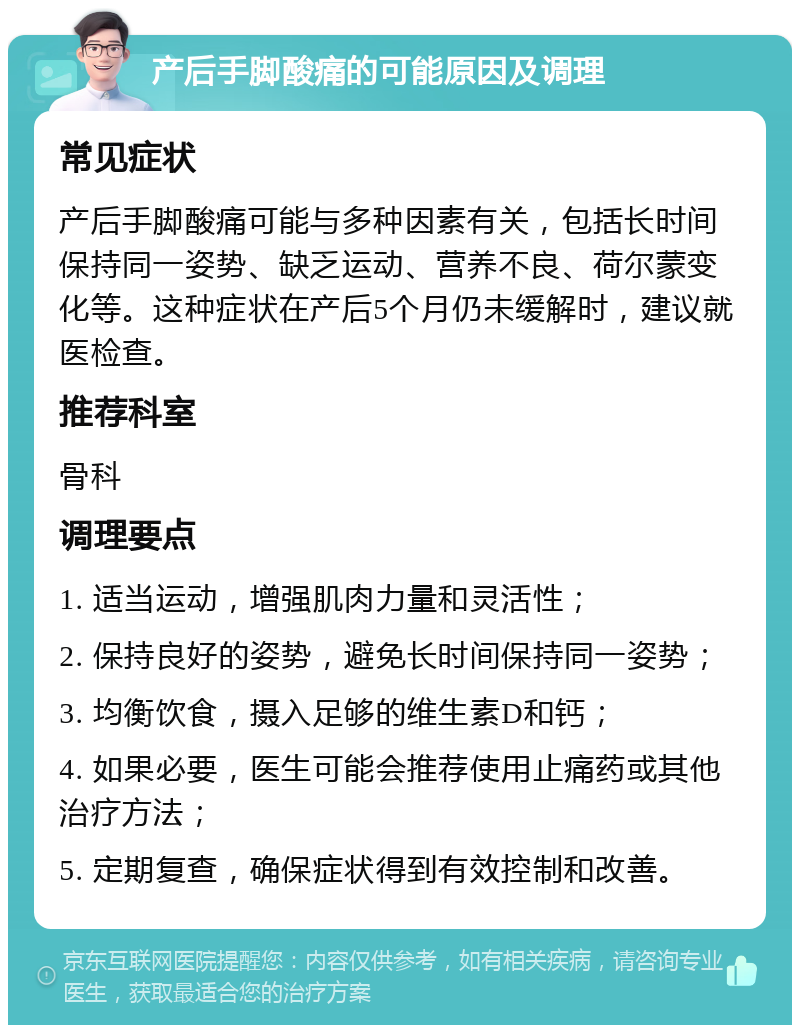 产后手脚酸痛的可能原因及调理 常见症状 产后手脚酸痛可能与多种因素有关，包括长时间保持同一姿势、缺乏运动、营养不良、荷尔蒙变化等。这种症状在产后5个月仍未缓解时，建议就医检查。 推荐科室 骨科 调理要点 1. 适当运动，增强肌肉力量和灵活性； 2. 保持良好的姿势，避免长时间保持同一姿势； 3. 均衡饮食，摄入足够的维生素D和钙； 4. 如果必要，医生可能会推荐使用止痛药或其他治疗方法； 5. 定期复查，确保症状得到有效控制和改善。