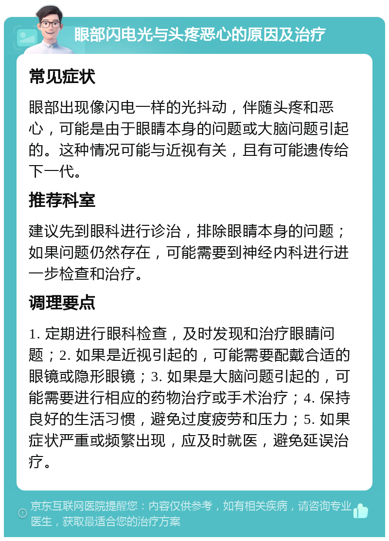 眼部闪电光与头疼恶心的原因及治疗 常见症状 眼部出现像闪电一样的光抖动，伴随头疼和恶心，可能是由于眼睛本身的问题或大脑问题引起的。这种情况可能与近视有关，且有可能遗传给下一代。 推荐科室 建议先到眼科进行诊治，排除眼睛本身的问题；如果问题仍然存在，可能需要到神经内科进行进一步检查和治疗。 调理要点 1. 定期进行眼科检查，及时发现和治疗眼睛问题；2. 如果是近视引起的，可能需要配戴合适的眼镜或隐形眼镜；3. 如果是大脑问题引起的，可能需要进行相应的药物治疗或手术治疗；4. 保持良好的生活习惯，避免过度疲劳和压力；5. 如果症状严重或频繁出现，应及时就医，避免延误治疗。