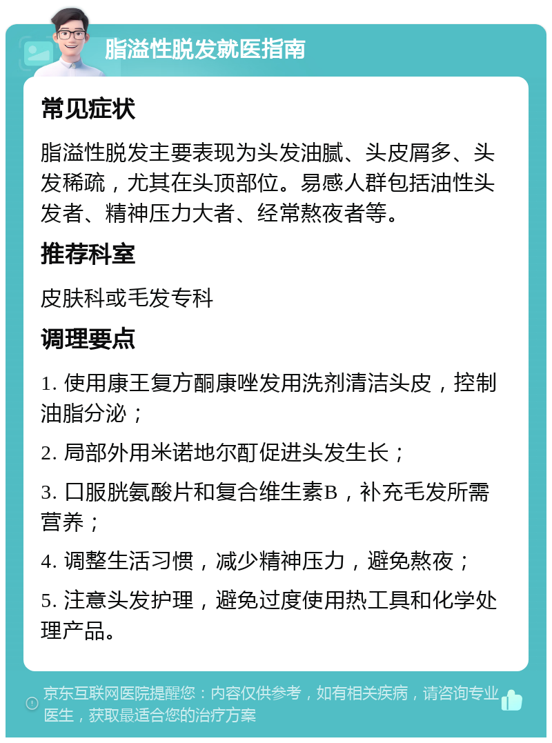 脂溢性脱发就医指南 常见症状 脂溢性脱发主要表现为头发油腻、头皮屑多、头发稀疏，尤其在头顶部位。易感人群包括油性头发者、精神压力大者、经常熬夜者等。 推荐科室 皮肤科或毛发专科 调理要点 1. 使用康王复方酮康唑发用洗剂清洁头皮，控制油脂分泌； 2. 局部外用米诺地尔酊促进头发生长； 3. 口服胱氨酸片和复合维生素B，补充毛发所需营养； 4. 调整生活习惯，减少精神压力，避免熬夜； 5. 注意头发护理，避免过度使用热工具和化学处理产品。