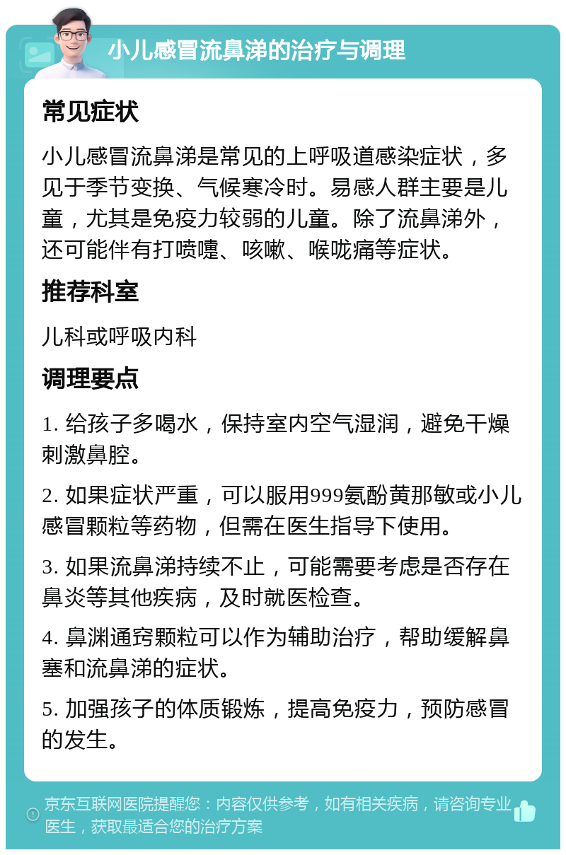 小儿感冒流鼻涕的治疗与调理 常见症状 小儿感冒流鼻涕是常见的上呼吸道感染症状，多见于季节变换、气候寒冷时。易感人群主要是儿童，尤其是免疫力较弱的儿童。除了流鼻涕外，还可能伴有打喷嚏、咳嗽、喉咙痛等症状。 推荐科室 儿科或呼吸内科 调理要点 1. 给孩子多喝水，保持室内空气湿润，避免干燥刺激鼻腔。 2. 如果症状严重，可以服用999氨酚黄那敏或小儿感冒颗粒等药物，但需在医生指导下使用。 3. 如果流鼻涕持续不止，可能需要考虑是否存在鼻炎等其他疾病，及时就医检查。 4. 鼻渊通窍颗粒可以作为辅助治疗，帮助缓解鼻塞和流鼻涕的症状。 5. 加强孩子的体质锻炼，提高免疫力，预防感冒的发生。