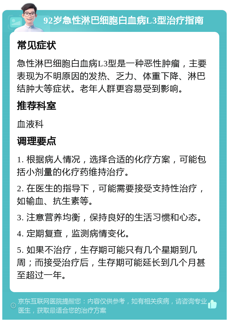 92岁急性淋巴细胞白血病L3型治疗指南 常见症状 急性淋巴细胞白血病L3型是一种恶性肿瘤，主要表现为不明原因的发热、乏力、体重下降、淋巴结肿大等症状。老年人群更容易受到影响。 推荐科室 血液科 调理要点 1. 根据病人情况，选择合适的化疗方案，可能包括小剂量的化疗药维持治疗。 2. 在医生的指导下，可能需要接受支持性治疗，如输血、抗生素等。 3. 注意营养均衡，保持良好的生活习惯和心态。 4. 定期复查，监测病情变化。 5. 如果不治疗，生存期可能只有几个星期到几周；而接受治疗后，生存期可能延长到几个月甚至超过一年。