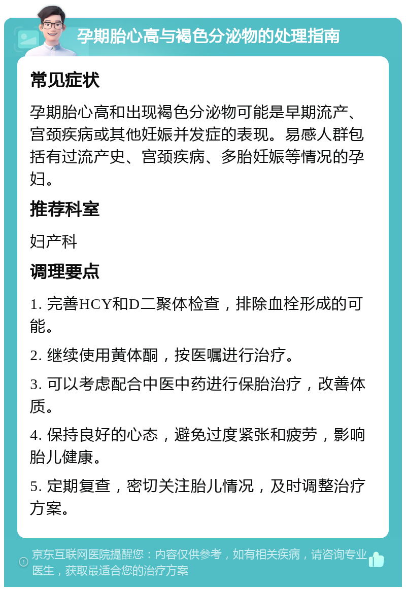 孕期胎心高与褐色分泌物的处理指南 常见症状 孕期胎心高和出现褐色分泌物可能是早期流产、宫颈疾病或其他妊娠并发症的表现。易感人群包括有过流产史、宫颈疾病、多胎妊娠等情况的孕妇。 推荐科室 妇产科 调理要点 1. 完善HCY和D二聚体检查，排除血栓形成的可能。 2. 继续使用黄体酮，按医嘱进行治疗。 3. 可以考虑配合中医中药进行保胎治疗，改善体质。 4. 保持良好的心态，避免过度紧张和疲劳，影响胎儿健康。 5. 定期复查，密切关注胎儿情况，及时调整治疗方案。