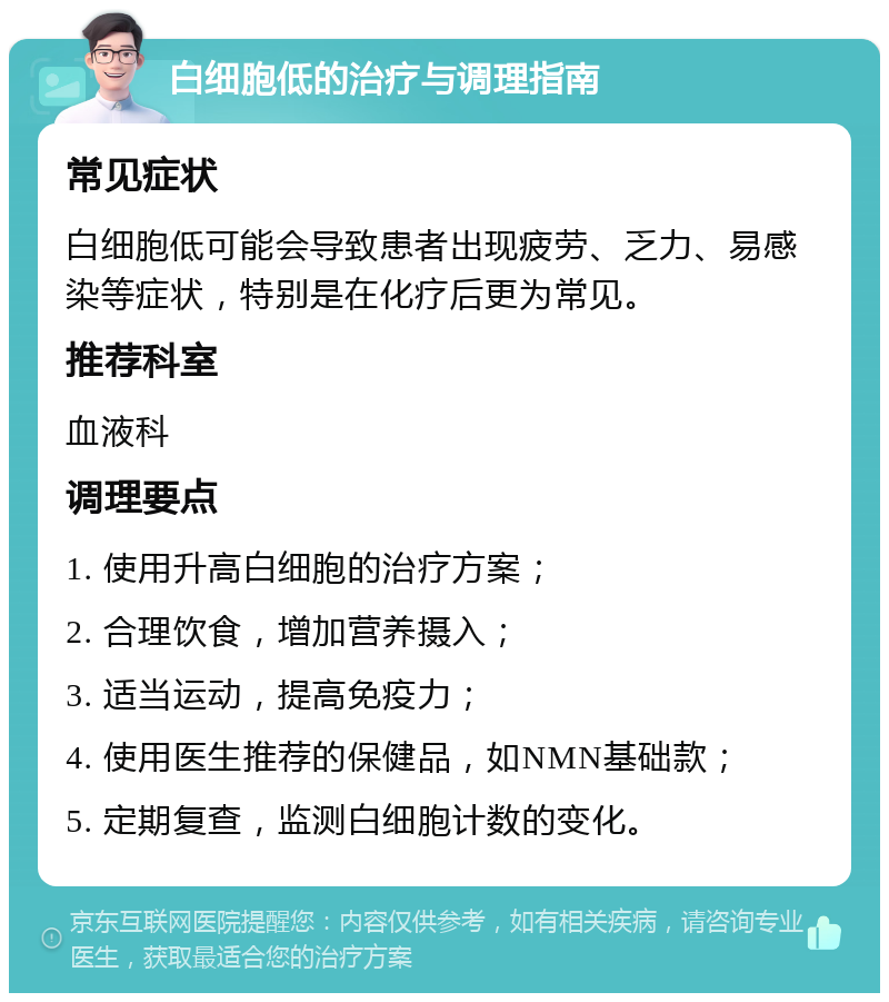 白细胞低的治疗与调理指南 常见症状 白细胞低可能会导致患者出现疲劳、乏力、易感染等症状，特别是在化疗后更为常见。 推荐科室 血液科 调理要点 1. 使用升高白细胞的治疗方案； 2. 合理饮食，增加营养摄入； 3. 适当运动，提高免疫力； 4. 使用医生推荐的保健品，如NMN基础款； 5. 定期复查，监测白细胞计数的变化。