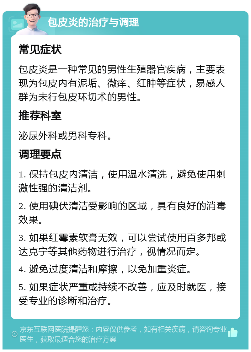 包皮炎的治疗与调理 常见症状 包皮炎是一种常见的男性生殖器官疾病，主要表现为包皮内有泥垢、微痒、红肿等症状，易感人群为未行包皮环切术的男性。 推荐科室 泌尿外科或男科专科。 调理要点 1. 保持包皮内清洁，使用温水清洗，避免使用刺激性强的清洁剂。 2. 使用碘伏清洁受影响的区域，具有良好的消毒效果。 3. 如果红霉素软膏无效，可以尝试使用百多邦或达克宁等其他药物进行治疗，视情况而定。 4. 避免过度清洁和摩擦，以免加重炎症。 5. 如果症状严重或持续不改善，应及时就医，接受专业的诊断和治疗。