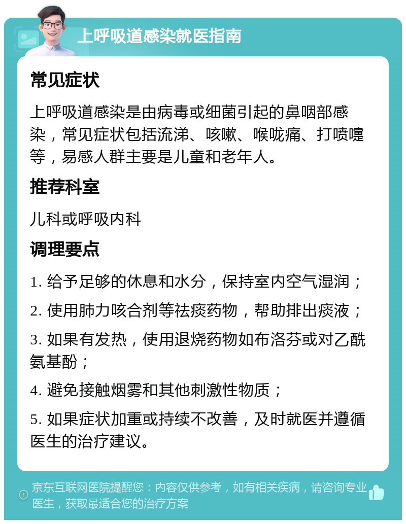 上呼吸道感染就医指南 常见症状 上呼吸道感染是由病毒或细菌引起的鼻咽部感染，常见症状包括流涕、咳嗽、喉咙痛、打喷嚏等，易感人群主要是儿童和老年人。 推荐科室 儿科或呼吸内科 调理要点 1. 给予足够的休息和水分，保持室内空气湿润； 2. 使用肺力咳合剂等祛痰药物，帮助排出痰液； 3. 如果有发热，使用退烧药物如布洛芬或对乙酰氨基酚； 4. 避免接触烟雾和其他刺激性物质； 5. 如果症状加重或持续不改善，及时就医并遵循医生的治疗建议。