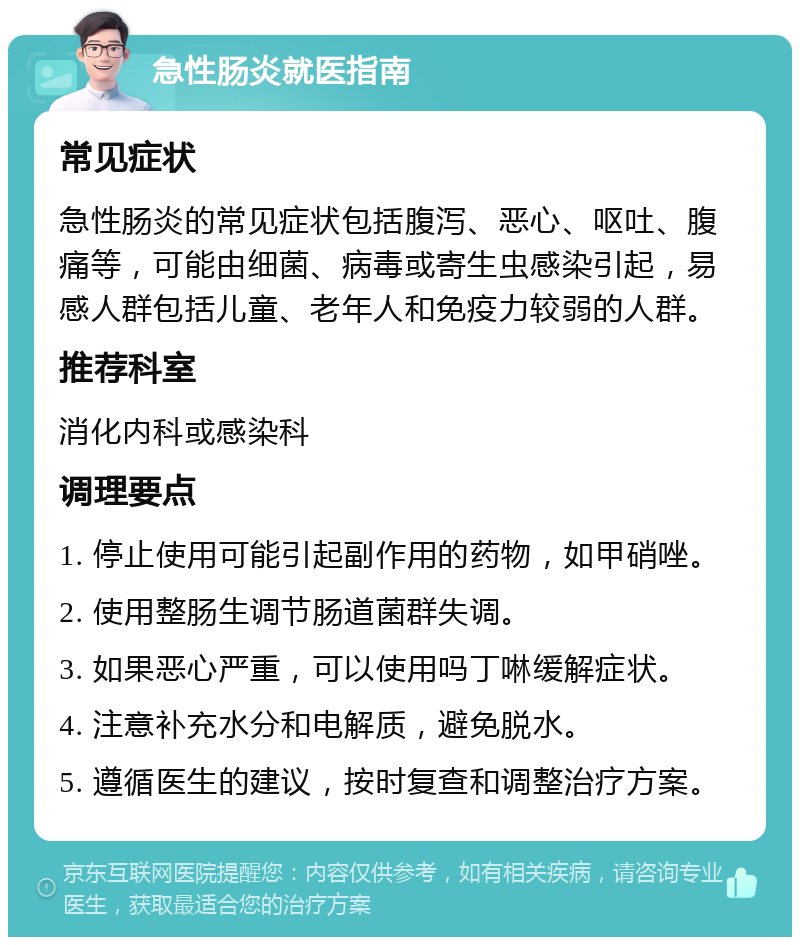 急性肠炎就医指南 常见症状 急性肠炎的常见症状包括腹泻、恶心、呕吐、腹痛等，可能由细菌、病毒或寄生虫感染引起，易感人群包括儿童、老年人和免疫力较弱的人群。 推荐科室 消化内科或感染科 调理要点 1. 停止使用可能引起副作用的药物，如甲硝唑。 2. 使用整肠生调节肠道菌群失调。 3. 如果恶心严重，可以使用吗丁啉缓解症状。 4. 注意补充水分和电解质，避免脱水。 5. 遵循医生的建议，按时复查和调整治疗方案。