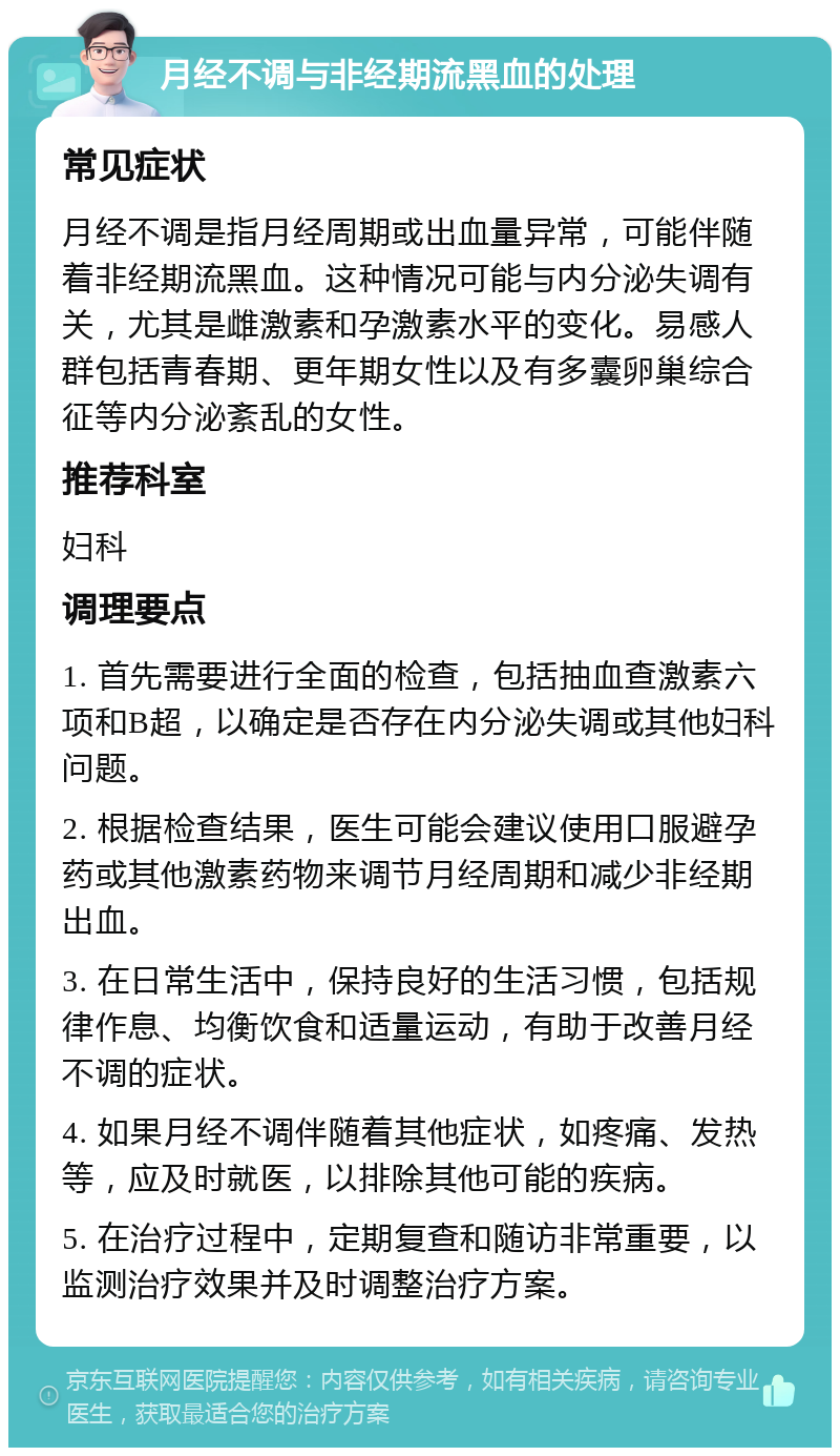 月经不调与非经期流黑血的处理 常见症状 月经不调是指月经周期或出血量异常，可能伴随着非经期流黑血。这种情况可能与内分泌失调有关，尤其是雌激素和孕激素水平的变化。易感人群包括青春期、更年期女性以及有多囊卵巢综合征等内分泌紊乱的女性。 推荐科室 妇科 调理要点 1. 首先需要进行全面的检查，包括抽血查激素六项和B超，以确定是否存在内分泌失调或其他妇科问题。 2. 根据检查结果，医生可能会建议使用口服避孕药或其他激素药物来调节月经周期和减少非经期出血。 3. 在日常生活中，保持良好的生活习惯，包括规律作息、均衡饮食和适量运动，有助于改善月经不调的症状。 4. 如果月经不调伴随着其他症状，如疼痛、发热等，应及时就医，以排除其他可能的疾病。 5. 在治疗过程中，定期复查和随访非常重要，以监测治疗效果并及时调整治疗方案。