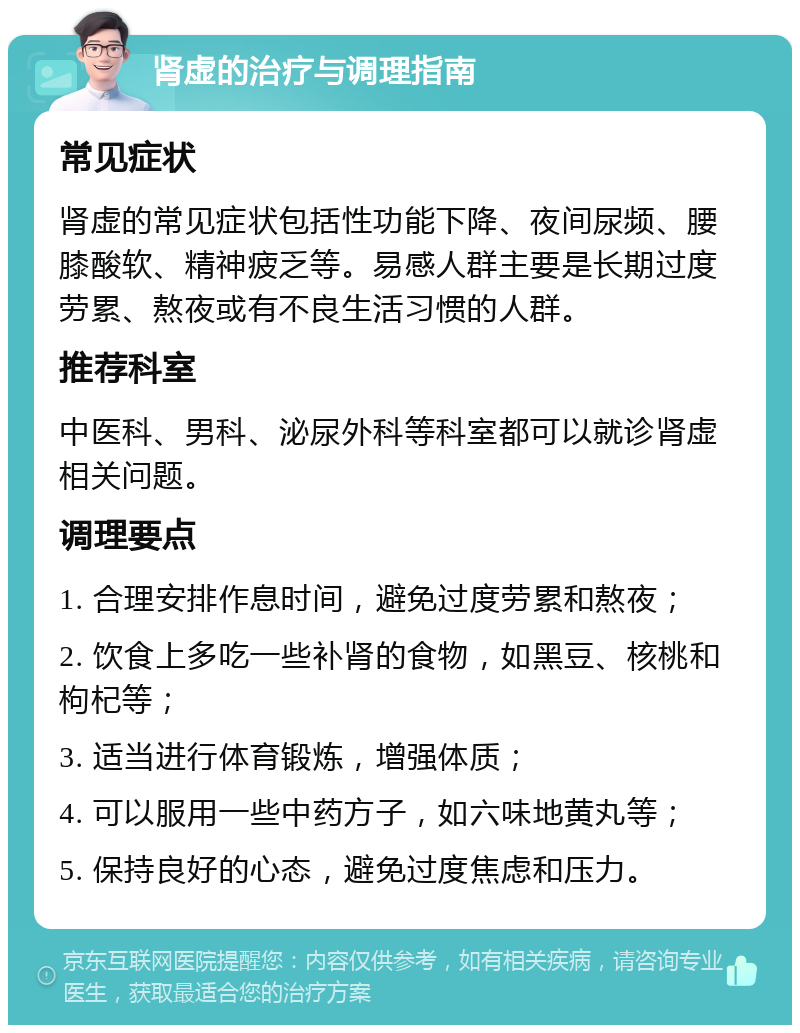 肾虚的治疗与调理指南 常见症状 肾虚的常见症状包括性功能下降、夜间尿频、腰膝酸软、精神疲乏等。易感人群主要是长期过度劳累、熬夜或有不良生活习惯的人群。 推荐科室 中医科、男科、泌尿外科等科室都可以就诊肾虚相关问题。 调理要点 1. 合理安排作息时间，避免过度劳累和熬夜； 2. 饮食上多吃一些补肾的食物，如黑豆、核桃和枸杞等； 3. 适当进行体育锻炼，增强体质； 4. 可以服用一些中药方子，如六味地黄丸等； 5. 保持良好的心态，避免过度焦虑和压力。