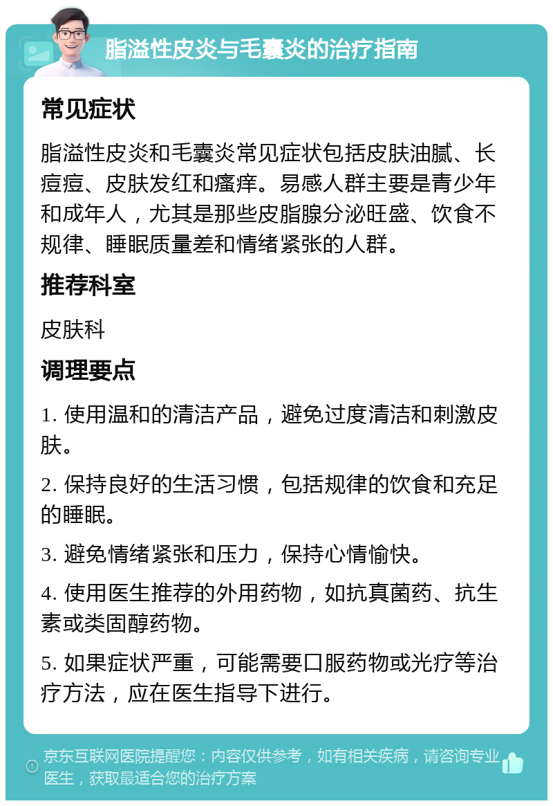 脂溢性皮炎与毛囊炎的治疗指南 常见症状 脂溢性皮炎和毛囊炎常见症状包括皮肤油腻、长痘痘、皮肤发红和瘙痒。易感人群主要是青少年和成年人，尤其是那些皮脂腺分泌旺盛、饮食不规律、睡眠质量差和情绪紧张的人群。 推荐科室 皮肤科 调理要点 1. 使用温和的清洁产品，避免过度清洁和刺激皮肤。 2. 保持良好的生活习惯，包括规律的饮食和充足的睡眠。 3. 避免情绪紧张和压力，保持心情愉快。 4. 使用医生推荐的外用药物，如抗真菌药、抗生素或类固醇药物。 5. 如果症状严重，可能需要口服药物或光疗等治疗方法，应在医生指导下进行。