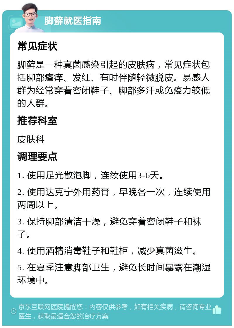 脚藓就医指南 常见症状 脚藓是一种真菌感染引起的皮肤病，常见症状包括脚部瘙痒、发红、有时伴随轻微脱皮。易感人群为经常穿着密闭鞋子、脚部多汗或免疫力较低的人群。 推荐科室 皮肤科 调理要点 1. 使用足光散泡脚，连续使用3-6天。 2. 使用达克宁外用药膏，早晚各一次，连续使用两周以上。 3. 保持脚部清洁干燥，避免穿着密闭鞋子和袜子。 4. 使用酒精消毒鞋子和鞋柜，减少真菌滋生。 5. 在夏季注意脚部卫生，避免长时间暴露在潮湿环境中。