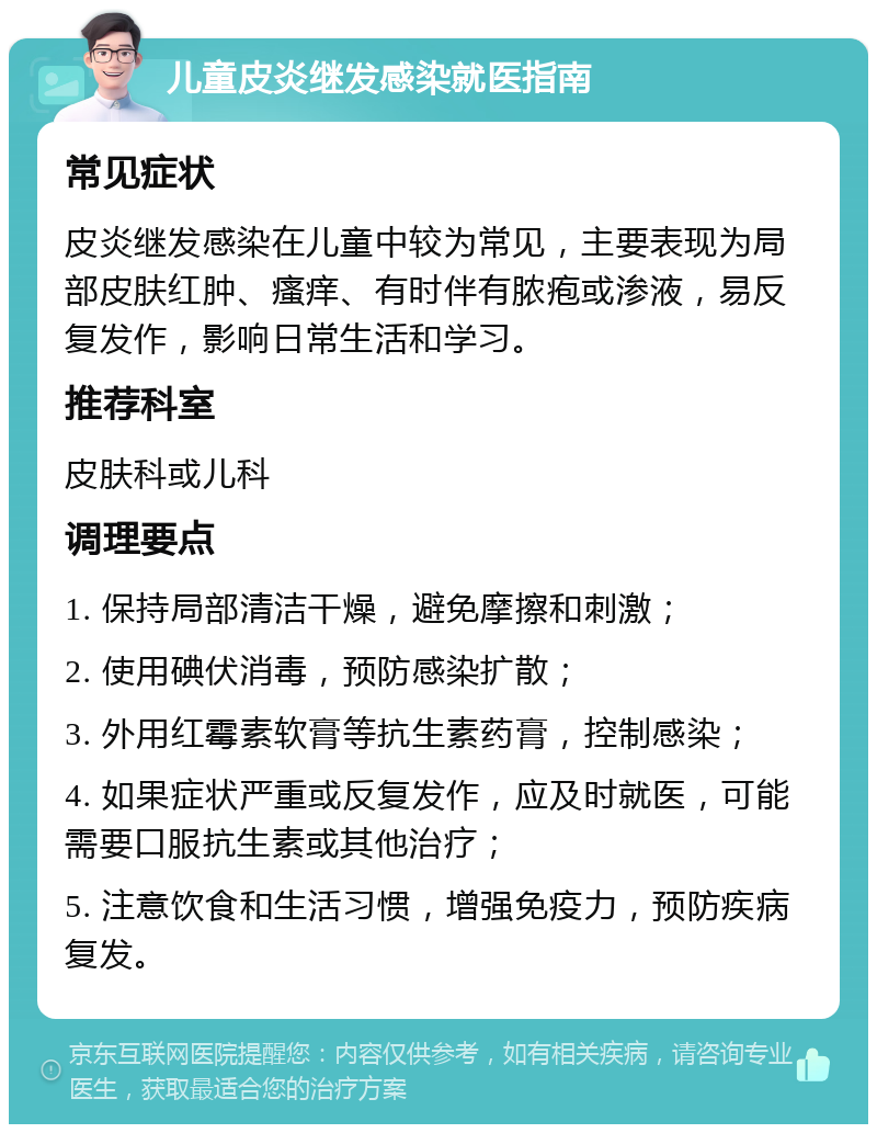 儿童皮炎继发感染就医指南 常见症状 皮炎继发感染在儿童中较为常见，主要表现为局部皮肤红肿、瘙痒、有时伴有脓疱或渗液，易反复发作，影响日常生活和学习。 推荐科室 皮肤科或儿科 调理要点 1. 保持局部清洁干燥，避免摩擦和刺激； 2. 使用碘伏消毒，预防感染扩散； 3. 外用红霉素软膏等抗生素药膏，控制感染； 4. 如果症状严重或反复发作，应及时就医，可能需要口服抗生素或其他治疗； 5. 注意饮食和生活习惯，增强免疫力，预防疾病复发。