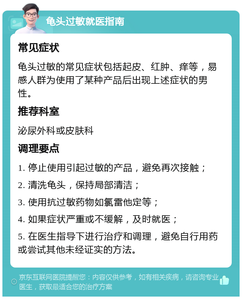 龟头过敏就医指南 常见症状 龟头过敏的常见症状包括起皮、红肿、痒等，易感人群为使用了某种产品后出现上述症状的男性。 推荐科室 泌尿外科或皮肤科 调理要点 1. 停止使用引起过敏的产品，避免再次接触； 2. 清洗龟头，保持局部清洁； 3. 使用抗过敏药物如氯雷他定等； 4. 如果症状严重或不缓解，及时就医； 5. 在医生指导下进行治疗和调理，避免自行用药或尝试其他未经证实的方法。