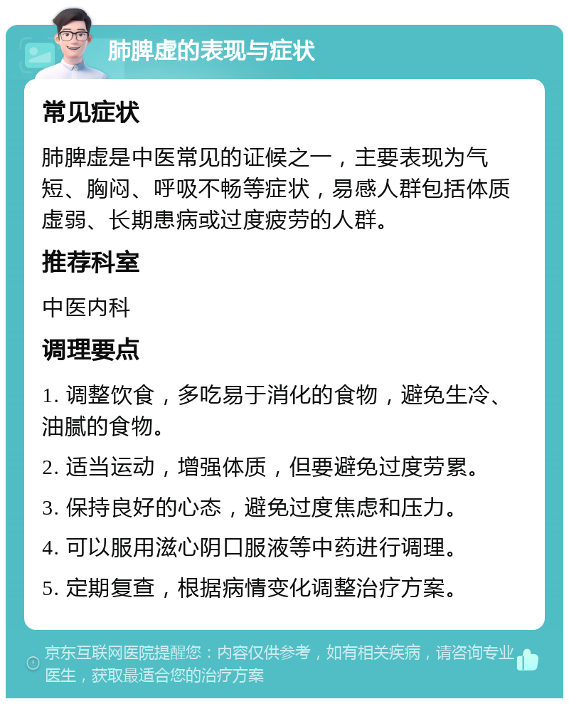 肺脾虚的表现与症状 常见症状 肺脾虚是中医常见的证候之一，主要表现为气短、胸闷、呼吸不畅等症状，易感人群包括体质虚弱、长期患病或过度疲劳的人群。 推荐科室 中医内科 调理要点 1. 调整饮食，多吃易于消化的食物，避免生冷、油腻的食物。 2. 适当运动，增强体质，但要避免过度劳累。 3. 保持良好的心态，避免过度焦虑和压力。 4. 可以服用滋心阴口服液等中药进行调理。 5. 定期复查，根据病情变化调整治疗方案。