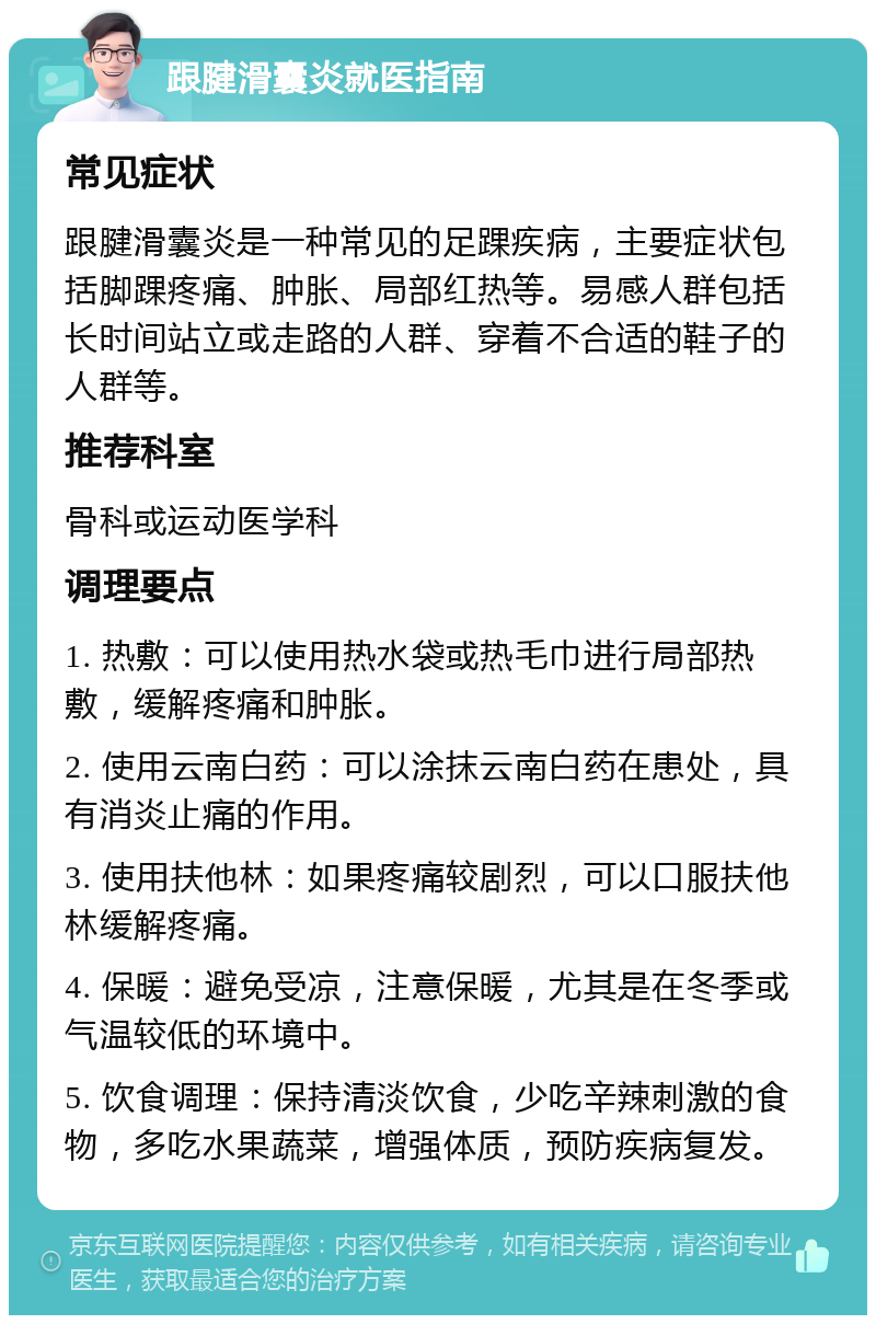 跟腱滑囊炎就医指南 常见症状 跟腱滑囊炎是一种常见的足踝疾病，主要症状包括脚踝疼痛、肿胀、局部红热等。易感人群包括长时间站立或走路的人群、穿着不合适的鞋子的人群等。 推荐科室 骨科或运动医学科 调理要点 1. 热敷：可以使用热水袋或热毛巾进行局部热敷，缓解疼痛和肿胀。 2. 使用云南白药：可以涂抹云南白药在患处，具有消炎止痛的作用。 3. 使用扶他林：如果疼痛较剧烈，可以口服扶他林缓解疼痛。 4. 保暖：避免受凉，注意保暖，尤其是在冬季或气温较低的环境中。 5. 饮食调理：保持清淡饮食，少吃辛辣刺激的食物，多吃水果蔬菜，增强体质，预防疾病复发。