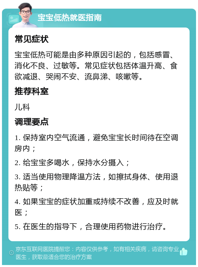 宝宝低热就医指南 常见症状 宝宝低热可能是由多种原因引起的，包括感冒、消化不良、过敏等。常见症状包括体温升高、食欲减退、哭闹不安、流鼻涕、咳嗽等。 推荐科室 儿科 调理要点 1. 保持室内空气流通，避免宝宝长时间待在空调房内； 2. 给宝宝多喝水，保持水分摄入； 3. 适当使用物理降温方法，如擦拭身体、使用退热贴等； 4. 如果宝宝的症状加重或持续不改善，应及时就医； 5. 在医生的指导下，合理使用药物进行治疗。