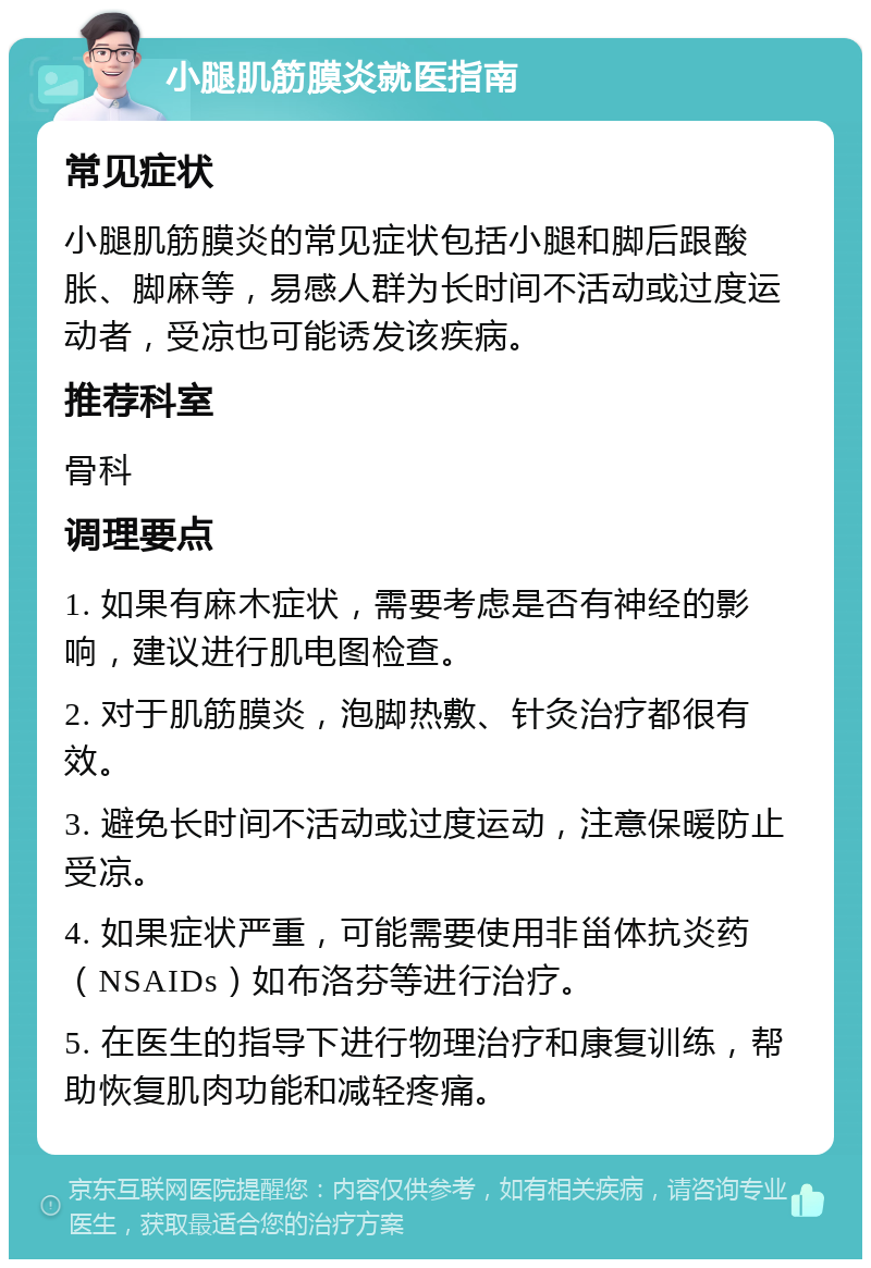 小腿肌筋膜炎就医指南 常见症状 小腿肌筋膜炎的常见症状包括小腿和脚后跟酸胀、脚麻等，易感人群为长时间不活动或过度运动者，受凉也可能诱发该疾病。 推荐科室 骨科 调理要点 1. 如果有麻木症状，需要考虑是否有神经的影响，建议进行肌电图检查。 2. 对于肌筋膜炎，泡脚热敷、针灸治疗都很有效。 3. 避免长时间不活动或过度运动，注意保暖防止受凉。 4. 如果症状严重，可能需要使用非甾体抗炎药（NSAIDs）如布洛芬等进行治疗。 5. 在医生的指导下进行物理治疗和康复训练，帮助恢复肌肉功能和减轻疼痛。