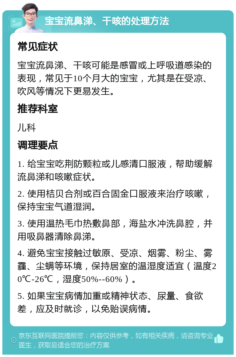 宝宝流鼻涕、干咳的处理方法 常见症状 宝宝流鼻涕、干咳可能是感冒或上呼吸道感染的表现，常见于10个月大的宝宝，尤其是在受凉、吹风等情况下更易发生。 推荐科室 儿科 调理要点 1. 给宝宝吃荆防颗粒或儿感清口服液，帮助缓解流鼻涕和咳嗽症状。 2. 使用桔贝合剂或百合固金口服液来治疗咳嗽，保持宝宝气道湿润。 3. 使用温热毛巾热敷鼻部，海盐水冲洗鼻腔，并用吸鼻器清除鼻涕。 4. 避免宝宝接触过敏原、受凉、烟雾、粉尘、雾霾、尘螨等环境，保持居室的温湿度适宜（温度20℃-26℃，湿度50%--60%）。 5. 如果宝宝病情加重或精神状态、尿量、食欲差，应及时就诊，以免贻误病情。