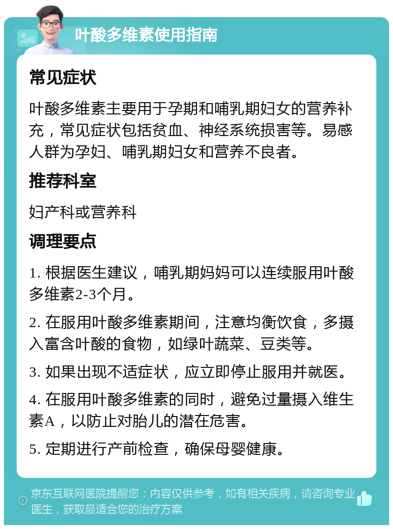 叶酸多维素使用指南 常见症状 叶酸多维素主要用于孕期和哺乳期妇女的营养补充，常见症状包括贫血、神经系统损害等。易感人群为孕妇、哺乳期妇女和营养不良者。 推荐科室 妇产科或营养科 调理要点 1. 根据医生建议，哺乳期妈妈可以连续服用叶酸多维素2-3个月。 2. 在服用叶酸多维素期间，注意均衡饮食，多摄入富含叶酸的食物，如绿叶蔬菜、豆类等。 3. 如果出现不适症状，应立即停止服用并就医。 4. 在服用叶酸多维素的同时，避免过量摄入维生素A，以防止对胎儿的潜在危害。 5. 定期进行产前检查，确保母婴健康。