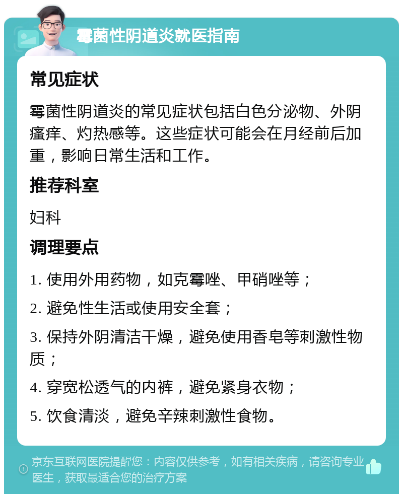 霉菌性阴道炎就医指南 常见症状 霉菌性阴道炎的常见症状包括白色分泌物、外阴瘙痒、灼热感等。这些症状可能会在月经前后加重，影响日常生活和工作。 推荐科室 妇科 调理要点 1. 使用外用药物，如克霉唑、甲硝唑等； 2. 避免性生活或使用安全套； 3. 保持外阴清洁干燥，避免使用香皂等刺激性物质； 4. 穿宽松透气的内裤，避免紧身衣物； 5. 饮食清淡，避免辛辣刺激性食物。