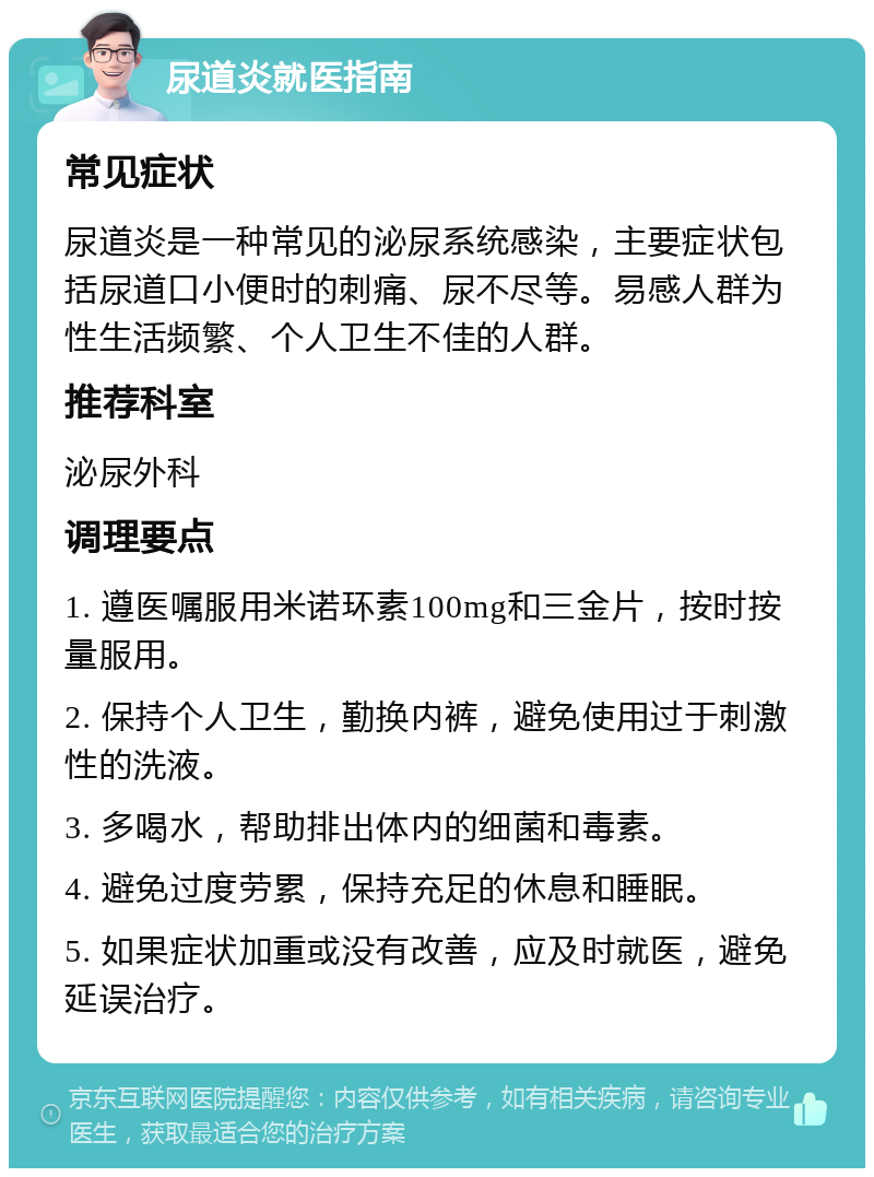 尿道炎就医指南 常见症状 尿道炎是一种常见的泌尿系统感染，主要症状包括尿道口小便时的刺痛、尿不尽等。易感人群为性生活频繁、个人卫生不佳的人群。 推荐科室 泌尿外科 调理要点 1. 遵医嘱服用米诺环素100mg和三金片，按时按量服用。 2. 保持个人卫生，勤换内裤，避免使用过于刺激性的洗液。 3. 多喝水，帮助排出体内的细菌和毒素。 4. 避免过度劳累，保持充足的休息和睡眠。 5. 如果症状加重或没有改善，应及时就医，避免延误治疗。