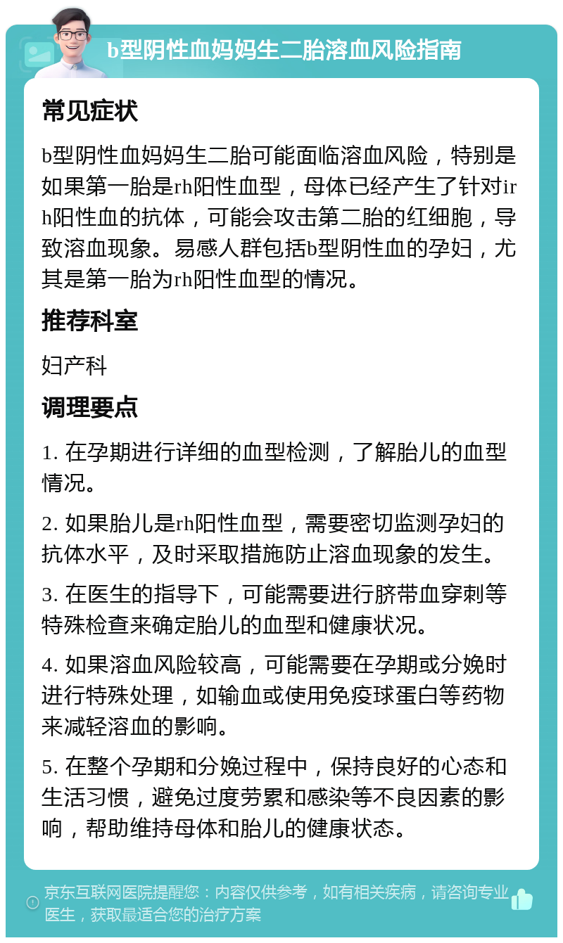 b型阴性血妈妈生二胎溶血风险指南 常见症状 b型阴性血妈妈生二胎可能面临溶血风险，特别是如果第一胎是rh阳性血型，母体已经产生了针对irh阳性血的抗体，可能会攻击第二胎的红细胞，导致溶血现象。易感人群包括b型阴性血的孕妇，尤其是第一胎为rh阳性血型的情况。 推荐科室 妇产科 调理要点 1. 在孕期进行详细的血型检测，了解胎儿的血型情况。 2. 如果胎儿是rh阳性血型，需要密切监测孕妇的抗体水平，及时采取措施防止溶血现象的发生。 3. 在医生的指导下，可能需要进行脐带血穿刺等特殊检查来确定胎儿的血型和健康状况。 4. 如果溶血风险较高，可能需要在孕期或分娩时进行特殊处理，如输血或使用免疫球蛋白等药物来减轻溶血的影响。 5. 在整个孕期和分娩过程中，保持良好的心态和生活习惯，避免过度劳累和感染等不良因素的影响，帮助维持母体和胎儿的健康状态。