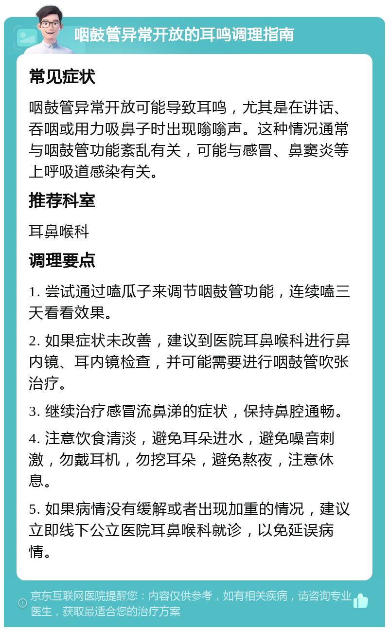 咽鼓管异常开放的耳鸣调理指南 常见症状 咽鼓管异常开放可能导致耳鸣，尤其是在讲话、吞咽或用力吸鼻子时出现嗡嗡声。这种情况通常与咽鼓管功能紊乱有关，可能与感冒、鼻窦炎等上呼吸道感染有关。 推荐科室 耳鼻喉科 调理要点 1. 尝试通过嗑瓜子来调节咽鼓管功能，连续嗑三天看看效果。 2. 如果症状未改善，建议到医院耳鼻喉科进行鼻内镜、耳内镜检查，并可能需要进行咽鼓管吹张治疗。 3. 继续治疗感冒流鼻涕的症状，保持鼻腔通畅。 4. 注意饮食清淡，避免耳朵进水，避免噪音刺激，勿戴耳机，勿挖耳朵，避免熬夜，注意休息。 5. 如果病情没有缓解或者出现加重的情况，建议立即线下公立医院耳鼻喉科就诊，以免延误病情。